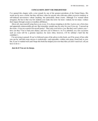CONCLUSION: DON’T BE FRIGHTENED
I’ve opened this chapter with a wise remark by one of the greatest presidents of the United States. His
words are by now a cliché, but they still have value for anyone who cultivates either excessive modesty or
self-induced nervousness—about anything, but particularly about exams. Although I’ve warned about
arrogance, the fact is that very few students ever make that error: far more—indeed, far too many—reduce
their impact through coyness or needless diffidence.
Above all, stop yourself using fear as an excuse. It is always tempting to do this: it gives you a first-class
and apparently unanswerable get-out. But remember: people may be sorry for you if you say, ‘I messed up
the exam—I was too scared to do myself justice’. They may even believe you. But they won’t admire you—
how can they? You’ve had your chance, and now you’ve blown it. As I’ve admitted, on a few occasions
such an event will be a genuine injustice; far more often, however, it’ll be nobody’s fault but the
candidate’s.
I’m not trying to preach. If you’ve followed some of the advice in this book, you’ll be aware of how able
you can be, and that exam success is realistically—and enjoyable—within your grasp. Good luck to you;
but, if you’ve studied well (and I hope this book has helped you to do that) then you don’t need luck: all you
have to do is—
Just do it! You are in charge.
IN THE EXAM HALL 203
 