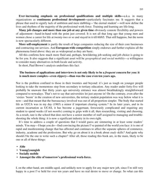 Ever-increasing emphasis on professional qualifications and multiple skills—a.k.a. in many
organizations as continuous professional development—particularly fascinates me. It suggests that a
phrase that used to signify lack of ambition and mere dabbling—‘the eternal student’—will now define the
lives and rhythms of the majority of the professional work-force. Training and learning are life-long.
Many job changes and more than one job at any given time obviously connote flexibility and powers
of adjustment—hand-in-hand with the point just covered. It is not all that long ago that young men and
women chose a career for life at twenty-two or so and stayed in it till 60/65. That still happens, but the norm
is now spectacularly different.
More self-employment is partly the result of large companies reducing the size of their core businesses
and contracting out services. And European-wide competition simply endorses and further explains all the
phenomena listed above: they are as widespread as they are basic.
All this confirms how much more fluid and, perhaps, bewildering job-seeking and job choice is going to
be for you. It also suggests that a significant asset will be geographical and social mobility—a willingness
to consider many alternatives in both locale and activity.
In short, Paul Brown’s analysis underlines this fact:
The business of applications and interviews is not only likely to be a frequent concern for you: it
is much more complex—even slippery—than was the case even ten years ago.
Nor is the problem confined to those in their twenties and beyond: it’s just as tough on younger people
looking to take the momentous step from secondary to tertiary education. Any reader under forty-five will
probably be unaware that thirty years ago university entrance was almost breathtakingly straightforward
compared to nowadays. That’s not to say that universities let just anyone in! On the contrary, even after the
‘sixties ‘boom’ in the creation of new universities, the tertiary student population was way below what it is
now—and that meant that the bureaucracy involved was out of all proportion simpler. The body that started
life as UCCA was in my day (1965) a minor if important clearing system.* In its later years, and in its
current incarnation as UCAS, it has become a juggernaut, ferociously complicated and requiring any
student to spend weeks (if not months) coming to grips with it all, then researching, visiting and choosing.
As a result, rare is the school that does not have a senior member of staff assigned to managing and trouble-
shooting the whole thing: it is now a significant industry in its own right.
It’s time to address a couple of questions that I would guess are simmering in at least some readers’
minds. You may—I hope you do—find convincing the picture I’ve painted of the world you face: it is one of
rapid and mushrooming change that has affected and continues to affect the separate spheres of commerce,
industry, academe and the professions. But why go on about it in a book about study skills? And quite why
should I be the one to write such a chapter? After all, those reading this book are, in the main, likely to be
one or all of these things:
• Able
• Young/youngish
• Socially mobile
• Amongst the elite of tomorrow’s professional work-force.
I, on the other hand, am middle-aged, and unlikely now to apply for any major new job, since I’m still very
happy in a post I’ve held for over ten years and have no real desire to move or change. So what can this
205
 