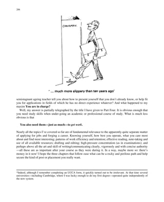 semistagnant ageing teacher tell you about how to present yourself that you don’t already know, or help fit
you for applications in fields of which he has no direct experience whatever? And what happened to my
maxim You are in charge?
Well, my answer is partially telegraphed by the title I have given to Part Four. It is obvious enough that
you need study skills when under-going an academic or professional course of study. What is much less
obvious is that
You also need them—just as much—to get work.
Nearly all the topics I’ve covered so far are of fundamental relevance to the apparently quite separate matter
of applying for jobs and forging a career. Knowing yourself, how best you operate, what you care most
about and find most interesting; patterns of work efficiency and retention; effective reading, note-taking and
use of all available resources; drafting and editing; high-pressure concentration (as in examinations); and
perhaps above all the art and skill of writing/communicating clearly, vigorously and with concise authority
—all these are as important after your course as they were during it. In a way, maybe more so: there’s
money in it now! I hope the three chapters that follow ease what can be a rocky and perilous path and help
secure the kind of post or placement you really want.
*Indeed, although I remember completing an UCCA form, it quickly turned out to be irrelevant. At that time several
universities—including Cambridge, where I was lucky enough to do my first degree—operated quite independently of
the new system.
206
 