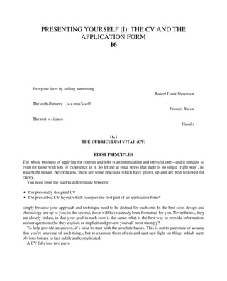 PRESENTING YOURSELF (I): THE CV AND THE
APPLICATION FORM
16
Everyone lives by selling something
Robert Louis Stevenson
The arch-flatterer…is a man’s self
Francis Bacon
The rest is silence
Hamlet
16.1
THE CURRICULUM VITAE (CV)
FIRST PRINCIPLES
The whole business of applying for courses and jobs is an intimidating and stressful one—and it remains so
even for those with lots of experience in it. So let me at once stress that there is no single ‘right way’, no
watertight model. Nevertheless, there are some practices which have grown up and are best followed for
clarity.
You need from the start to differentiate between:
• The personally designed CV
• The prescribed CV layout which occupies the first part of an application form*
simply because your approach and technique need to be distinct for each one. In the first case, design and
chronology are up to you; in the second, those will have already been formatted for you. Nevertheless, they
are closely linked, in that your goal in each case is the same: what is the best way to provide information,
answer questions (be they explicit or implicit and present yourself most strongly?
To help provide an answer, it’s wise to start with the absolute basics. This is not to patronize or assume
that you’re unaware of such things, but to examine them afresh and cast new light on things which seem
obvious but are in fact subtle and complicated.
A CV falls into two parts:
 
