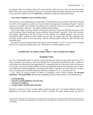To reiterate: don’t over-estimate what a CV can do and how much it can say—don’t go into every minute
detail. That’s risky anyway because of the just-covered point about the reader’s busyness; but it also takes
no account of the separate role of the interview, including the simple but fundamental need to
Leave them something to ask you further about.
The interview is an in-depth process of exploration, of putting flesh and personality on the bones provided
by the CV. The metaphor is a useful one: I used it when discussing key word noting in Chapter 7, and in a
way the CV is another such ‘skeleton’, providing the key words/facts about you. To attempt to make it into
a fully formed body is doomed— and usually irritating into the bargain.
On the other hand, do at least consider seriously the inclusion of items like Full Driving Licence, First
Aid, Life Saving, Duke of Edinburgh Awards and Music Exams (Grade V upwards*). They will not always
seem hugely appropriate to the task in hand, but they indicate two valuable qualities—that you have
succeeded at things, and that you have broader interests than just college and work. Most employers and
university teachers prefer to have interesting, variously talented people working for and with them than
monolithic ones!
So much for all governing principles affecting the initial formation of a CV; it is now time to consider
details of its composition, design and lay-out—the business of actually applying, in fact.
16.2
SUBMITTING AN APPLICATION: THE CV AND ATTENDANT FORMS
INTRODUCTION
As a way of illuminating what I’ve already covered and setting up what is to come, please look at Fig. 16.1.
These comments were made by staff at the leading firm of accountants Peat Marwick after a number of
sixth-formers had submitted written applications. It is improbable that all of them are of direct relevance to
every reader’s concerns and likely problems, but they do graphically illustrate the elementary ways in which
even bright and committed applicants can damage their chances, and there are lessons there for everyone.
All are revealing, but I would draw particular attention to numbers 5, 8, 9, 11 and, above all, 18.
I say, ‘above all’ because number 18 relates to something I want to discuss shortly—the Personal
Statement or Personal Profile. But the others highlighted testify (in their absence!) to the importance of:
• Careful planning.
• Attractive and thoughtful lay-out and style.
• Awareness of audience.
• A proper degree of pride and seriousness.
That last is crucial: if you give even the slightest impression that you’re ‘not all that bothered’ about your
application, you cannot expect anyone else to take it seriously. Of course, hardly anyone sits down to
*This advice is probably more appropriate to students than to job applicants, though the latter may find the point worth
considering.
SELLING ONESELF 213
 