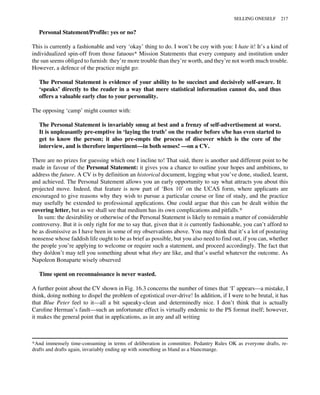 Personal Statement/Profile: yes or no?
This is currently a fashionable and very ‘okay’ thing to do. I won’t be coy with you: I hate it! It’s a kind of
individualized spin-off from those fatuous* Mission Statements that every company and institution under
the sun seems obliged to furnish: they’re more trouble than they’re worth, and they’re not worth much trouble.
However, a defence of the practice might go:
The Personal Statement is evidence of your ability to be succinct and decisively self-aware. It
‘speaks’ directly to the reader in a way that mere statistical information cannot do, and thus
offers a valuable early clue to your personality.
The opposing ‘camp’ might counter with:
The Personal Statement is invariably smug at best and a frenzy of self-advertisement at worst.
It is unpleasantly pre-emptive in ‘laying the truth’ on the reader before s/he has even started to
get to know the person; it also pre-empts the process of discover which is the core of the
interview, and is therefore impertinent—in both senses! —on a CV.
There are no prizes for guessing which one I incline to! That said, there is another and different point to be
made in favour of the Personal Statement: it gives you a chance to outline your hopes and ambitions, to
address the future. A CV is by definition an historical document, logging what you’ve done, studied, learnt,
and achieved. The Personal Statement allows you an early opportunity to say what attracts you about this
projected move. Indeed, that feature is now part of ‘Box 10’ on the UCAS form, where applicants are
encouraged to give reasons why they wish to pursue a particular course or line of study, and the practice
may usefully be extended to professional applications. One could argue that this can be dealt within the
covering letter, but as we shall see that medium has its own complications and pitfalls.*
In sum: the desirability or otherwise of the Personal Statement is likely to remain a matter of considerable
controversy. But it is only right for me to say that, given that it is currently fashionable, you can’t afford to
be as dismissive as I have been in some of my observations above. You may think that it’s a lot of posturing
nonsense whose faddish life ought to be as brief as possible, but you also need to find out, if you can, whether
the people you’re applying to welcome or require such a statement, and proceed accordingly. The fact that
they do/don’t may tell you something about what they are like, and that’s useful whatever the outcome. As
Napoleon Bonaparte wisely observed
Time spent on reconnaissance is never wasted.
A further point about the CV shown in Fig. 16.3 concerns the number of times that ‘I’ appears—a mistake, I
think, doing nothing to dispel the problem of egotistical over-drive! In addition, if I were to be brutal, it has
that Blue Peter feel to it—all a bit squeaky-clean and determinedly nice. I don’t think that is actually
Caroline Herman’s fault—such an unfortunate effect is virtually endemic to the PS format itself; however,
it makes the general point that in applications, as in any and all writing
*And immensely time-consuming in terms of deliberation in committee. Pedantry Rules OK as everyone drafts, re-
drafts and drafts again, invariably ending up with something as bland as a blancmange.
SELLING ONESELF 217
 