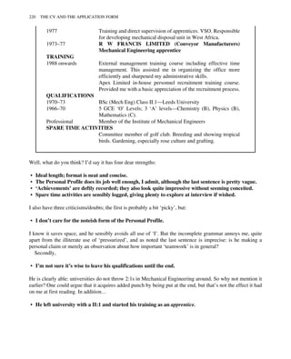 1977 Training and direct supervision of apprentices. VSO. Responsible
for developing mechanical disposal unit in West Africa.
1973–77 R W FRANCIS LIMITED (Conveyor Manufacturers)
Mechanical Engineering apprentice
TRAINING
1988 onwards External management training course including effective time
management. This assisted me in organizing the office more
efficiently and sharpened my administrative skills.
Apex Limited in-house personnel recruitment training course.
Provided me with a basic appreciation of the recruitment process.
QUALIFICATIONS
1970–73 BSc (Mech Eng) Class II.1—Leeds University
1966–70 5 GCE ‘O’ Levels; 3 ‘A’ levels—Chemistry (B), Physics (B),
Mathematics (C).
Professional Member of the Institute of Mechanical Engineers
SPARE TIME ACTIVITIES
Committee member of golf club. Breeding and showing tropical
birds. Gardening, especially rose culture and grafting.
Well, what do you think? I’d say it has four dear strengths:
• Ideal length; format is neat and concise.
• The Personal Profile does its job well enough, I admit, although the last sentence is pretty vague.
• ‘Achievements’ are deftly recorded; they also look quite impressive without seeming conceited.
• Spare time activities are sensibly logged, giving plenty to explore at interview if wished.
I also have three criticisms/doubts; the first is probably a bit ‘picky’, but:
• I don’t care for the noteish form of the Personal Profile.
I know it saves space, and he sensibly avoids all use of ‘I’. But the incomplete grammar annoys me, quite
apart from the illiterate use of ‘pressurized’, and as noted the last sentence is imprecise: is he making a
personal claim or merely an observation about how important ‘teamwork’ is in general?
Secondly,
• I’m not sure it’s wise to leave his qualifications until the end.
He is clearly able: universities do not throw 2:1s in Mechanical Engineering around. So why not mention it
earlier? One could argue that it acquires added punch by being put at the end, but that’s not the effect it had
on me at first reading. In addition…
• He left university with a II:1 and started his training as an apprentice.
220 THE CV AND THE APPLICATION FORM
 