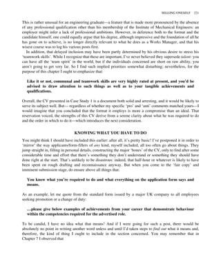 This is rather unusual for an engineering graduate—a feature that is made more pronounced by the absence
of any professional qualification other than his membership of the Institute of Mechanical Engineers: an
employer might infer a lack of professional ambitions. However, in deference both to the format and the
candidate himself, one could equally argue that his degree, although impressive and the foundation of all he
has gone on to achieve, is no longer directly relevant to what he does as a Works Manager, and that his
wisest course was to log his various posts first.
In addition, that delayed inclusion may have been partly determined by his obvious desire to stress his
‘teamwork skills’. While I recognize that these are important, I’ve never believed they supersede talent: you
can have all the ‘team spirit’ in the world, but if the individuals concerned are short on raw ability, you
aren’t going to get very far. So I find such implied priorities somewhat disturbing; nevertheless, for the
purpose of this chapter I ought to emphasize that:
Like it or not, communal and teamwork skills are very highly rated at present, and you’d be
advised to draw attention to such things as well as to your tangible achievements and
qualifications.
Overall, the CV presented in Case Study 1 is a document both solid and arresting, and it would be likely to
serve its subject well. But— regardless of whether my specific ‘pro’ and ‘anti’ comments matched yours—I
would imagine that you concluded that the format it employs is more a compromise than an ideal. That
reservation voiced, the strengths of this CV derive from a serene clarity about what he was required to do
and the order in which to do it—which introduces the next consideration.
KNOWING WHAT YOU HAVE TO DO
You might think I should have included this earlier: after all, it’s pretty basic! I’ve postponed it in order to
‘mirror’ the way applicants/form-fillers of any kind, myself included, all too often go about things. They
jump straight in, filling in personal details, constructing the major ‘bones’ of the CV, only to find after some
considerable time and effort that there’s something they don’t understand or something they should have
done right at the start. That’s unlikely to be disastrous: indeed, that half-hour or whatever is likely to have
been spent on rough drafting and reconnaissance anyway. But when you come to the ‘fair copy’ and
imminent submission stage, do ensure above all things that:
You know what you’re required to do and what everything on the application form says and
means.
As an example, let me quote from the standard form issued by a major UK company to all employees
seeking promotion or a change of duty:
…please give below examples of achievements from your career that demonstrate behaviour
within the competencies required for the advertised role.
To be candid, I have no idea what that means! And if I were going for such a post, there would be
absolutely no point in writing another word unless and until I’d taken steps to find out what it means and,
therefore, the kind of thing I ought to include in the section concerned. You may remember that in
Chapter 7 I observed that
SELLING ONESELF 221
 