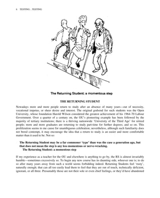 THE RETURNING STUDENT
Nowadays more and more people return to study after an absence of many years—out of necessity,
vocational impetus, or sheer desire and interest. The original godsend for such students was the Open
University, whose foundation Harold Wilson considered the greatest achievement of his 1964–70 Labour
Government. Over a quarter of a century on, the OU’s pioneering example has been followed by the
majority of tertiary institutions; there is a thriving nationwide ‘University of the Third Age’ for retired
people; more and more graduates are returning to study part-time for further degrees; and so on. This
proliferation seems to me cause for unambiguous celebration; nevertheless, although such familiarity does
not breed contempt, it may encourage the idea that a return to study is an easier and more comfortable
matter than it used to be. Not so:
The Returning Student may be a far commoner ‘type’ than was the case a generation ago, but
that does not mean the step is any less momentous or nerve-wracking.
The Returning Student: a momentous step
If my experience as a teacher for the OU and elsewhere is anything to go by, the RS is almost invariably
humble—sometimes excessively so. To begin any new course has its daunting side, whoever one is; to do
so after many years away from such a world seems forbidding indeed. Returning Students feel ‘rusty’,
naturally enough; that can all too easily lead them to feel that they are out of touch, technically deficient,
ignorant, or all three. Presumably those are not their sole or even chief feelings, or they’d have abandoned
6 TESTING…TESTING
 