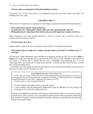 All notes unless accompanied by full understanding are useless.
In the same way, to fill in any section of an application form that you’re not entirely clear about will
probably prove very costly.
TAILORING THE CV
Whatever post or situation you’re applying for, three things are paramount, and will thus bear repeating:
• First and foremost, aim for clarity and brevity.
• To assist that, use a ‘bullet-point’ format. Make sure this is grammatically coherent.
• Distinguish objective importance from what is only personally important or makes you feel so.
Those ensured, the rest of the operation becomes a ‘horses for courses’ one. I wish this weren’t so: a
favourite American maxim of mine is:
If it ain’t broke, don’t fix it
and that ought by rights to be true of a carefully constructed CV. I’m afraid the truth is that
Each job/post that you apply for is unique, and that means you’ll need to re-fashion your CV
each time.
The front page ‘stable information’ may need little or no adjusting, but the rest will: you’ll need to tailor or
target every single item with the precise specifications of the post at issue constantly at the forefront of
your mind. It would be idle to pretend that this isn’t a formidably time-consuming task; it is also
surprisingly often—given that you’re writing about yourself! —a boring one. But it has to be done, as I trust
this second Case Study shows.
Case Study 2 has been kindly provided for this book by a very good friend and offers an instructive tale
about how to tailor your CV; the italics are mine.
Case Study 2 Education Adviser Male, 40s
‘In 1991, when my contract as Education Adviser to the Employment Department had only one more year to
run, I applied for the post advertised through a management consultancy, of Education Director at a Midlands
Training & Enterprise Council (TEC). Applicants were asked to send a CV.
‘In outline terms, my career to that point had been:
• 18 years working in secondary schools around the country.
• 4 years working with the Employment Department across the Midlands and East Anglia on
developments in vocationally-related education.
‘The post in the Midlands would have continued that vocational focus. However, not having seriously
thought before about compiling a CV (job application forms are the norm in education) and having
been advised to include as much information as possible, I produced a document that described my
whole career in great detail.
222 THE CV AND THE APPLICATION FORM
 