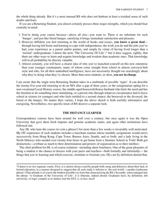 the whole thing already. But it’s a most unusual RS who does not harbour at least a residual sense of such
doubts and fears.
If you are a Returning Student, you almost certainly possess three major strengths, which you should bear
centrally in mind:
1. You’re doing your course because—above all else—you want to. There is no substitute for such
‘hunger’, and just like literal hunger, satisfying it brings immediate satisfaction and pleasure.
2. However diffident you feel returning to the world of books and essays, you know a great deal—
through having left home and learning to cope with independence, the work you do and the jobs you’ve
had, your experience as a parent and/or partner, and simply by virtue of having lived longer than a
‘normal’ undergraduate. I detest the term ‘The University Of Life’,* but it does suggest, rightly, that
there are other ways to learn and acquire knowledge and wisdom than academic ones. That knowledge
will in all probability be directly valuable.
3. Almost certainly, you will have a clearer idea of why you’ve launched yourself on this new enterprise
than your younger counterparts, many of whom come straight from school in almost conveyor-belt
style and who, for all their undoubted intelligence, have not necessarily thought too searchingly about
why they’re doing what they’ve chosen. More than most students, in short, you are in charge.
I am aware that the single term Returning Student takes in a multitude of possible ‘types’. It can describe
the twenty-five-year-old returning to do an MA after a gap of three years, or the octogenarian opting for a
non-vocational Local History course; the middle-aged housewife/house-husband who feels the need and has
the freedom to do something more stimulating, or a person who through whatever circumstance had to leave
school at sixteen (or younger) and who feels entitled to a second chance; the bereaved or the divorced, the
bored or the hungry. No matter their variety, I hope the above sketch is both usefully informative and
energizing. Nevertheless, two specific kinds of RS deserve a separate look.
THE DISTANCE LEARNER
Correspondence courses have been around for well over a century, but once again it was the Open
University that gave them fresh impetus and genuine academic status, and again other institutions have
followed suit.
Any DL who lasts the course (to coin a phrase!) for more than a few weeks is invariably well-motivated.
My OU experience of such students includes a merchant seaman whose monthly assignments would arrive
successively from Hong Kong, Cape Town, Buenos Aires, Seattle, and so forth, and a lady living in the
North Orkneys who needed over twenty-four hours to get home from a Summer School in York! Both got
distinctions—a tribute as much to their determination and powers of organization as to their intellect.
The chief problem for DL is of course isolation—including sheer loneliness. One of the great pleasures of
being a student is the chance to discuss with your peers and teachers—both formally and informally— the
things that you’re learning and which exercise, stimulate or frustrate you. DLs are by definition denied that,
*I detest it on two separate counts. First, it is almost always used by people both smug and defensive about their lack of
formal education, in a manner designed to suggest that all such study is inferior to ‘the real world’—another loathsome
phrase! (That attitude is of course the furthest possible cry from that characterizing the RS.) Secondly, when enlarged into
the phrase ‘A Graduate of the University of Life’, it is illiterate, indeed absurd. Graduates have, by definition, left
university, so logic compels us to deduce mat the GUL is, in fact, dead!
THE EARNEST STUDENT 7
 