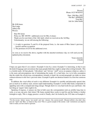 Wessex
Phone: 0123 98765/4/3
Date: 19th May 1992
Our Ref: AIO/PI/JS
Your Ref:
Ask for: John Smith
Mr. R.R.James
The Lodge
Abbeyville
Wessex
Dear Mr James
Policy no. MC 456789—additional cover for Miss A.James
Thank you for your letter of the 14th April, which we received on the 3rd May.
Unfortunately, we are still missing the following:
1. A reply to questions 7a and 9c of the proposal form, i.e. the name of Miss James’s previous
insurers and her occupation.
2. The premium of £25 for the additional cover.
As soon as we receive the above, together with the attached remittance slip, we will send you the
updated policy document.
Yours sincerely
J.Smith
I hope you agree that it’s no contest—Example 6 wins by a street. Example 5 is interesting, in that it uses
the kind of language and conventions that many people think they ought to adopt when writing formally. This
is a foolish myth. All that ghastly ‘14th ultimo’ and ‘3rd inst.’ stuff* serves no purpose whatever, unless it
is the nasty and presumptuous one of intimidating the reader. It’s a bad letter, too, in its lofty assumption
that the reader has all previous correspondence instantly to hand: the second paragraph can make no sense
without reference to the firm’s previous letter. Example 6 spells out identical matters in a firm but courteous
way.
In addition, the visual effect of each is very different. Example 6 is sensibly and pleasantly spaced; that,
just as much as its unfussy style, ensures rapid understanding. Example 5, on the other hand, compounds its
appalling style with a cramped and stingy design. Though short it is very hard work for eyes and brain—the
last thing an ‘urgent’ letter ought to be.
Speaking of urgency, it amuses me that in both cases the correspondents took an awfully long time to
write, or at any rate post, their letters! Mr James needed three weeks to mail his and the brokers a further
fortnight to reply. This is sloppy practice: avoid it. Finally, don’t be fooled by the 1932 date on Example 5.
*For the record, ‘ultimo’ means ‘last month’ and ‘inst.’ denotes ‘this current month’. Bloated rubbish: why didn’t they
just cite ‘April’ and ‘May’ or whatever they were? This is a good example of the tawdry ‘code’ institutions can adopt in
order to make you feel small or ignorant.
BASIC LAYOUT 235
 