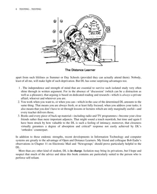apart from such lifelines as Summer or Day Schools (provided they can actually attend them). Nobody,
least of all me, will make light of such deprivation. But DL has some surprising advantages too.
1 . The independence and strength of mind that are essential to survive such isolated study very often
shine through in written argument. For in the absence of ‘discussion’ (which can be a distraction as
well as a pleasure), that arguing is based on dedicated reading and research—which is always a private
affairl, whoever and wherever you are.
2. You work when you want to, or when you can—which in the case of the determined DL amounts to the
same thing. That means you are always fresh, or at least fully focused, when you address your tasks; it
also means that you don’t have to sit through lessons or lectures which are only marginally useful—and
every teacher delivers those,
3. Books and every piece of back-up material—including radio and TV programmes—become your close
friends rather than mere important adjuncts. That might sound a touch mawkish, but time and again I
have been struck by how valuable to the DL is such a feeling of intimacy; moreover, that closeness
virtually gurantees a degree of absorption and critical* response not easily achieved by DL’s
‘orthodox’ counterpart.
In addition to those endemic strengths, recent developments in Information Technology and computer
systems are greatly to the advantage of Open and Distance Learners. My friend and colleague Bob Eadie’s
observations in Chapter 11 on Electronic Mail and ‘Newsgroups’ should prove particularly helpful to the
DL.
More than any other kind of student, DL is in charge. Isolation may bring its privations, but I hope and
suspect that much of the advice and ideas this book contains are particularly suited to the person who is
perforce self-reliant.
8 TESTING…TESTING
 