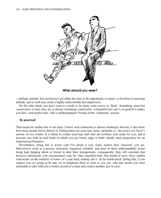 —perhaps unfairly, but you haven’t got either the time or the opportunity to argue—a frivolous or uncaring
attitude, and as such may create a highly unfavourable first impression.
On the other hand, you don’t want to overdo it, let alone come across as ‘flash’. Something smart but
conservative is best; also, try to choose something comfortable. A beautiful new suit is no good if it makes
you feel—and maybe look—like a stuffed penguin! Finally in this ‘rudiments’ section:
Be punctual!
That means be neither late or too early. I know such instruction is almost insultingly obvious; I also know
how many people fail to observe it. Getting there too soon may seem—probably is—the lesser evil, but it’s
unwise on two counts. It is likely to irritate receiving staff who are nowhere near ready for you, and it
presents you with an arid limbo in which you get bored, edgy or both—hardly ideal preparation for an
important performance.
Nevertheless, being late is worse—and I’m afraid it very rarely matters how ‘innocent’ you are.
Interviewers work to a precise, intricately organized schedule, and most of them understandably resent
being kept hanging about or forced to alter their arrangements; consequently, they will conclude that
however unfortunate your circumstances may be—that cancelled train, that dearth of taxis, those sudden
road-works on the outskirts of town—it’s your fault, nobody else’s. So be bomb-proof; failing that, if you
suspect you are going to be late, try to telephone them as soon as you can. And that means you must
remember to take with you a written record of a name and contact number, just in case!
242 BASIC PRINCIPLES AND CONSIDERATIONS
 