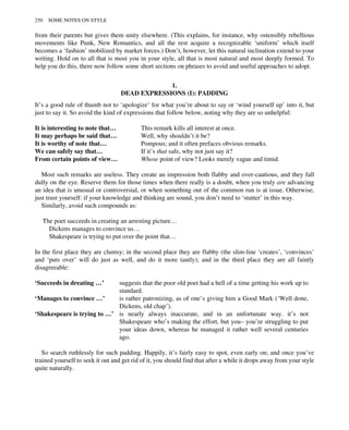 from their parents but gives them unity elsewhere. (This explains, for instance, why ostensibly rebellious
movements like Punk, New Romantics, and all the rest acquire a recognizable ‘uniform’ which itself
becomes a ‘fashion’ mobilized by market forces.) Don’t, however, let this natural inclination extend to your
writing. Hold on to all that is most you in your style, all that is most natural and most deeply formed. To
help you do this, there now follow some short sections on phrases to avoid and useful approaches to adopt.
1.
DEAD EXPRESSIONS (I): PADDING
It’s a good rule of thumb not to ‘apologize’ for what you’re about to say or ‘wind yourself up’ into it, but
just to say it. So avoid the kind of expressions that follow below, noting why they are so unhelpful:
It is interesting to note that… This remark kills all interest at once.
It may perhaps be said that… Well, why shouldn’t it be?
It is worthy of note that… Pompous; and it often prefaces obvious remarks.
We can safely say that… If it’s that safe, why not just say it?
From certain points of view… Whose point of view? Looks merely vague and timid.
Most such remarks are useless. They create an impression both flabby and over-cautious, and they fall
dully on the eye. Reserve them for those times when there really is a doubt, when you truly are advancing
an idea that is unusual or controversial, or when something out of the common run is at issue. Otherwise,
just trust yourself: if your knowledge and thinking are sound, you don’t need to ‘stutter’ in this way.
Similarly, avoid such compounds as:
The poet succeeds in creating an arresting picture…
Dickens manages to convince us…
Shakespeare is trying to put over the point that…
In the first place they are clumsy; in the second place they are flabby (the slim-line ‘creates’, ‘convinces’
and ‘puts over’ will do just as well, and do it more tautly); and in the third place they are all faintly
disagreeable:
‘Succeeds in dreating …’ suggests that the poor old poet had a hell of a time getting his work up to
standard.
‘Manages to convince …’ is rather patronizing, as of one’s giving him a Good Mark (‘Well done,
Dickens, old chap’).
‘Shakespeare is trying to …’ is nearly always inaccurate, and in an unfortunate way. it’s not
Shakespeare who’s making the effort, but you– you’re struggling to put
your ideas down, whereas he managed it rather well several centuries
ago.
So search ruthlessly for such padding. Happily, it’s fairly easy to spot, even early on; and once you’ve
trained yourself to seek it out and get rid of it, you should find that after a while it drops away from your style
quite naturally.
250 SOME NOTES ON STYLE
 