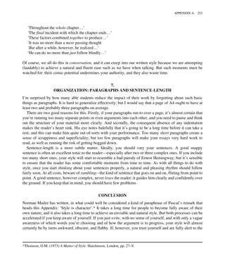 ‘Throughout the whole chapter…’
‘The final incident with which the chapter ends…’
‘These factors combined together to produce…’
‘It was no more than a mere passing thought
‘But after a while, however, he realized…’
‘He can do no more than just follow blindly…’
Of course, we all do this in conversation, and it can creep into our written style because we are attempting
(laudably) to achieve a natural and fluent ease such as we have when talking. But such moments must be
watched for: their comic potential undermines your authority, and they also waste time.
7.
ORGANIZATION: PARAGRAPHS AND SENTENCE-LENGTH
I’m surprised by how many able students reduce the impact of their work by forgetting about such basic
things as paragraphs. It is hard to generalize effectively; but I would say that a page of A4 ought to have at
least two and probably three paragraphs on average.
There are two good reasons for this. Firstly, if your paragraphs run to over a page, it’s almost certain that
you’re running too many separate points or even arguments into each other, and you need to pause and think
out the structure of your material more clearly. And secondly, the consequent absence of any indentation
makes the reader’s heart sink. His eye notes balefully that it’s going to be a long time before it can take a
rest; and this can make him quite out-of-sorts with your performance. Too many short paragraphs create a
sense of scrappiness and superficiality; but too few paragraphs will make your essays very hard work to
read, as well as running the risk of getting bogged down.
Sentence-length is a more subtle matter. Ideally, you should vary your sentences. A good snappy
sentence is often an excellent tonic to the reader—especially after two or three complex ones. If you include
too many short ones, your style will start to resemble a bad parody of Ernest Hemingway; but it’s sensible
to ensure that the reader has some comfortable moments from time to time. As with all things to do with
style, once you start thinking about your sentences properly, a natural and pleasing rhythm should follow
fairly soon. At all costs, beware of rambling—the kind of sentence that goes on and on, flitting from point to
point. A good sentence, however complex, never loses the reader: it guides him clearly and confidently over
the ground. If you keep that in mind, you should have few problems.
CONCLUSION
Norman Mailer has written, in what could well be considered a kind of paraphrase of Pascal’s remark that
heads this Appendix: ‘Style is character’.* It takes a long time for people to become fully aware of their
own nature; and it also takes a long time to achieve an enviable and natural style. But both processes can be
accelerated if you keep aware of yourself. If you just write, with no sense of yourself, and with only a vague
awareness of which words you’re choosing and of how the argument is to progress, your style will almost
certainly be by turns awkward, obscure, and flabby. If, however, you trust yourself and are fully alert to the
*Thomson, O.M. (1973) A Matter of Style. Hutchinson, London, pp. 27–9.
APPENDIX A 253
 
