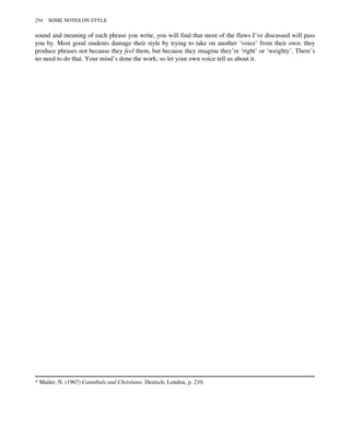 sound and meaning of each phrase you write, you will find that most of the flaws I’ve discussed will pass
you by. Most good students damage their style by trying to take on another ‘voice’ from their own: they
produce phrases not because they feel them, but because they imagine they’re ‘right’ or ‘weighty’. There’s
no need to do that. Your mind’s done the work; so let your own voice tell us about it.
* Mailer, N. (1967) Cannibals and Christians. Deutsch, London, p. 210.
254 SOME NOTES ON STYLE
 