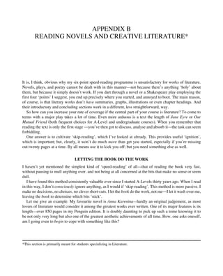 APPENDIX B
READING NOVELS AND CREATIVE LITERATURE*
It is, I think, obvious why my six-point speed-reading programme is unsatisfactory for works of literature.
Novels, plays, and poetry cannot be dealt with in this manner—not because there’s anything ‘holy’ about
them, but because it simply doesn’t work. If you dart through a novel or a Shakespeare play employing the
first four ‘points’ I suggest, you end up precisely where you started, and annoyed to boot. The main reason,
of course, is that literary works don’t have summaries, graphs, illustrations or even chapter headings. And
their introductory and concluding sections work in a different, less straightforward, way.
So how can you increase your rate of coverage if the central part of your course is literature? To come to
terms with a major play takes a lot of time. Even more arduous is a text the length of Jane Eyre or Our
Mutual Friend (both frequent choices for A-Level and undergraduate courses). When you remember that
reading the text is only the first stage —you’ve then got to discuss, analyse and absorb it—the task can seem
forbidding.
One answer is to cultivate ‘skip-reading’, which I’ve looked at already. This provides useful ‘ignition’,
which is important; but, clearly, it won’t do much more than get you started, especially if you’re missing
out twenty pages at a time. By all means use it to kick you off; but you need something else as well.
LETTING THE BOOK DO THE WORK
I haven’t yet mentioned the simplest kind of ‘speed-reading’ of all—that of reading the book very fast,
without pausing to mull anything over, and not being at all concerned at the bits that make no sense or seem
dull.
I have found this method consistently valuable ever since I started A-Levels thirty years ago. When I read
in this way, I don’t consciously ignore anything, as I would if ‘skip-reading’. This method is more passive. I
make no decisions, no choices, no clever short-cuts. I let the book do the work, not me—I let it wash over me,
leaving the book to determine which bits ‘stick’.
Let me give an example. My favourite novel is Anna Karenina—hardly an original judgement, as most
lovers of literature would consider it among the greatest works ever written. One of its major features is its
length—over 850 pages in my Penguin edition. It is doubly daunting to pick up such a tome knowing it to
be not only very long but also one of the greatest aesthetic achievements of all time. How, one asks oneself,
am I going even to begin to cope with something like this?
*This section is primarily meant for students specializing in Literature.
 