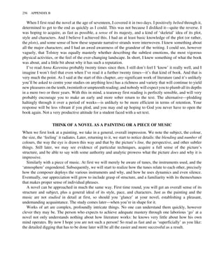 When I first read the novel at the age of seventeen, I covered it in two days. I positively belted through it,
determined to get to the end as quickly as I could. This was not because I disliked it—quite the reverse. I
was hoping to acquire, as fast as possible, a sense of its majesty, and a kind of ‘skeletal’ idea of its plot,
style and characters. And I believe I achieved this. I had an at least basic knowledge of the plot (or rather,
the plots), and some sense of how these separate narrative strands were interwoven. I knew something about
all the major characters; and I had an awed awareness of the grandeur of the writing. I could see, however
vaguely, that Tolstoy was equally masterly whether describing the subtlest emotions, the most vigorous
physical activities, or the feel of the ever-changing landscape. In short, I knew something of what the book
was about, and a little bit about why it has such a reputation.
I’ve read Anna Karenina probably twenty times since then. I still don’t feel I ‘know’ it really well, and I
imagine I won’t feel that even when I’ve read it a further twenty times—it’s that kind of book. And that is
very much the point. As I said at the start of this chapter, any significant work of literature (and it’s unlikely
you’ll be asked to centre your studies on anything less) has a richness and variety that will continue to yield
new pleasures on the tenth, twentieth or umpteenth reading; and nobody will expect you to plumb all its depths
in a mere two or three years. With this in mind, a tearaway first reading is perfectly sensible, and will very
probably encourage you to make an early and more sober return to the text. The alternative—plodding
haltingly through it over a period of weeks—is unlikely to be more efficient in terms of retention. Your
response will be less vibrant if you plod, and you may end up hoping to God you never have to open the
book again. Not a very productive attitude for a student faced with a set text.
THINK OF A NOVEL AS A PAINTING OR A PIECE OF MUSIC
When we first look at a painting, we take in a general, overall impression. We note the subject, the colour,
the size, the ‘feeling’ it radiates. Later, returning to it, we start to notice details: the blending and number of
colours, the way the eye is drawn this way and that by the picture’s line, the perspective, and other subtler
things. Still later, we may see evidence of particular techniques, acquire a full sense of the picture’s
structure, and be able to say with some authority and analytic prowess what the picture does and why it is
impressive.
Similarly with a piece of music. At first we will merely be aware of tunes, the instruments used, and the
‘atmosphere’ engendered. Subsequently, we will start to realize how the tunes relate to each other, precisely
how the composer deploys the various instruments and why, and how he uses dynamics and even silence.
Eventually, our appreciation will grow to include grasp of structure, and a familiarity with its themes/tunes
that makes proper sense of individual phrases.
A novel can be approached in much the same way. First time round, you will get an overall sense of its
structure and subject, plus a general ideal of its style, pace, and characters. Just as the painting and the
music are not studied in detail at first, so should you ‘glance’ at your novel, establishing a pleasant,
undemanding acquaintance. The study comes later—when you’re in shape for it.
Works of art are complex, profoundly intricate things. No one can understand them quickly, however
clever they may be. The person who expects to achieve adequate mastery through one laborious ‘go’ at a
novel not only understands nothing about how literature works: he knows very little about how his own
mind operates. By now I hope you are not such a person! So read as fast and as ‘superficially’ as you like:
the detailed digging that has to be done later will be all the easier and more successful as a result.
256 APPENDIX B
 