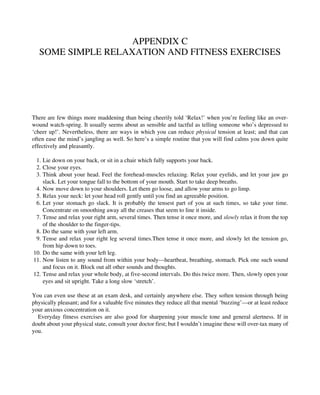 APPENDIX C
SOME SIMPLE RELAXATION AND FITNESS EXERCISES
There are few things more maddening than being cheerily told ‘Relax!’ when you’re feeling like an over-
wound watch-spring. It usually seems about as sensible and tactful as telling someone who’s depressed to
‘cheer up!’. Nevertheless, there are ways in which you can reduce physical tension at least; and that can
often ease the mind’s jangling as well. So here’s a simple routine that you will find calms you down quite
effectively and pleasantly.
1. Lie down on your back, or sit in a chair which fully supports your back.
2. Close your eyes.
3. Think about your head. Feel the forehead-muscles relaxing. Relax your eyelids, and let your jaw go
slack. Let your tongue fall to the bottom of your mouth. Start to take deep breaths.
4. Now move down to your shoulders. Let them go loose, and allow your arms to go limp.
5. Relax your neck: let your head roll gently until you find an agreeable position.
6. Let your stomach go slack. It is probably the tensest part of you at such times, so take your time.
Concentrate on smoothing away all the creases that seem to line it inside.
7. Tense and relax your right arm, several times. Then tense it once more, and slowly relax it from the top
of the shoulder to the finger-tips.
8. Do the same with your left arm.
9. Tense and relax your right leg several times.Then tense it once more, and slowly let the tension go,
from hip down to toes.
10. Do the same with your left leg.
11. Now listen to any sound from within your body—heartbeat, breathing, stomach. Pick one such sound
and focus on it. Block out all other sounds and thoughts.
12. Tense and relax your whole body, at five-second intervals. Do this twice more. Then, slowly open your
eyes and sit upright. Take a long slow ‘stretch’.
You can even use these at an exam desk, and certainly anywhere else. They soften tension through being
physically pleasant; and for a valuable five minutes they reduce all that mental ‘buzzing’—or at least reduce
your anxious concentration on it.
Everyday fitness exercises are also good for sharpening your muscle tone and general alertness. If in
doubt about your physical state, consult your doctor first; but I wouldn’t imagine these will over-tax many of
you.
 