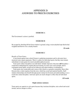 APPENDIX D
ANSWERS TO PRECIS EXERCISES
EXERCISE A
The Government’s action is justified.
EXERCISE B
He escaped by abseiling 60 feet from window to ground, using a waist-attached rope that he had
weighted and thrown over a nearby branch.
25 words
EXERCISE C
Benefits of Team Games
A movement against inter-school fixtures is gathering momentum and its advocates have
mustered some cogent arguments. There is a place for individual sports, but they must remain
subordinate to team games for moral and philosophical reasons.
Team sports induce discipline in an individual: initially imposed, it becomes self-discipline—
cooperation underpinned by regular physical training. In some cases such strength, and its
consequent moral uplift, can prevent an otherwise prevalent tendency to delinquency.
Team sports also create pride and a sense of the school as a genuine community; these often
blossom into a wider response from the town, which has social and material benefits. Staff-
student relationships also benefit through greater mutual involvement and understanding; so as a
result does school discipline. And team sports are much cheaper to effect than all individual
sports.
135 words
Single-sentence summary
Team sports are superior to solo sports because they inculcate discipline, raise school and social
morale, and are cheaper to effect.
 