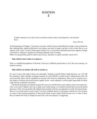 IGNITION
2
A body continues in its state of rest or uniform motion unless acted upon by a net external
force.
Isaac Newton
At the beginning of Chapter 1 I listed ten activities which I always find difficult to begin. I also pointed out
that, although they might be difficult to start doing, once they’re under way they’re not so bad. Just as a car
requires more ‘juice’ to start it than keep it ticking over, so your brain and body need more impetus to begin
a task than to continue it. Ignition in all things demands a lot of energy.
What I’m saying holds good for almost any activity, and there is a good scientific reason for it:
That which is inert wishes to remain so.
That is a simplified paraphrase of Newton’s first Law of Motion quoted above. So is this next sentence, its
natural converse:
That which is in motion will wish to remain so.
It’s easy to prove the truth of these two principles. Imagine yourself (body-weight between, say 110–160
Ib) straining to shift a boulder weighing a quarter of a ton (560 Ib), in order to get it rolling down a hill. All
your muscular effort will be expended on moving it the first few millimetres. Once you’ve created even a
tiny degree of motion, the task becomes rapidly easier—until suddenly it will be quite impossible for those
same muscles to halt the movement.
The human brain does not operate in quite the same way; but the brain, once started, works awesomely fast.
(Yes, even yours!) Indeed, one way to ignite your study-energy is to remind yourself that you are the proud
possessor of the most powerful and sophisticated machine that has yet appeared on earth: the human brain.
Since it is so much easier to start a task if you feel confident about it, I am going to dwell for a few minutes
on some of the amazing properties of that small chunk of grey matter between your ears. I want to show
that, no matter how dozy or stupid you may feel, your real capacity is staggering!
 