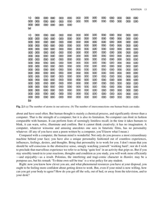 about and have used often. But human thought is mainly a chemical process, and significantly slower than a
computer. That is the strength of a computer; but it is also its limitation. No computer can think in fashion
comparable with humans. It can perform feats of seemingly limitless recall; in the time it takes humans to
blink, it can warn, solve, illuminate and confirm. But it cannot think creatively; it has no imagination. A
computer, whatever winsome and amusing anecdotes one sees in futuristic films, has no personality
whatever. (If any of you have seen a poem written by a computer, you’ll know what I mean.)
Compared with a computer, the human mind is wonderful. Not only do you possess a most extraordinary
machine behind your face; you have also a unique personality fashioned out of countless experiences,
influences, feelings, desires, and thoughts. Bring that personality in to work for you. I don’t mean that you
should be self-conscious in the obstructive sense, smugly watching yourself ‘working hard’; nor do I wish
to preclude that marvellous experience we refer to as being ‘quite lost’ in an activity that grips us. But if you
stay sensibly tuned-in to your reactions, thoughts and condition as you study, you will work more efficiently
—and enjoyably—as a result. Polonius, the interfering and tragi-comic character in Hamlet, may be a
pompous ass, but his remark ‘To thine own self be true’ is a wise policy for any student.
Right: now you know how clever you are, and what phenomenal resources you have at your disposal, you
ought to be feeling more confident about getting down to work. But, even if your mind is now willing, how
can you get your body to agree? How do you get off the sofa, out of bed, or away from the television, and to
your desk?
Fig. 2.1 (a) The number of atoms in our universe. (b) The number of interconnections one human brain can make.
IGNITION 13
 