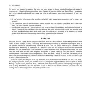 Set nearly two hundred years ago, that stern but witty lecture is almost identical in ethos and advice to
contemporary educational thinking and the latest Quality of Learning initiatives. Bartle Massey articulates
three principles of fundamental importance and value to all students from thirteen upwards (if not even
younger):
1. If you’re going to be any good at anything—of which study is merely one example—you’ve got to care
about it.
2. No matter how masterly and inspiring a teacher may be, s/he can only do some of the work—less than
half. The major part has to come from you.
3. The brain is multi-active. ‘Single-minded’ may be a good dutiful metaphor, but in human beings it is
hardly ever physically true or even literally possible. The brain is staggeringly elastic and versatile, able
to do a number of things well at the same time. Use that facility: you can, in an oblique way, study
productively while also engaged upon something apparently quite different.
SUMMARY
You can, then, do a good deal to get yourself started. You can take comfort in the knowledge that all of us
find it difficult to begin virtually everything. You can cheer yourself up by remembering that your brain is
the greatest instrument yet devised by nature or by man. You can further increase your confidence by
regarding your personality as a strength, as a powerful force that will help you to understand and master
whatever it is you need to learn. You can make all sorts of agreeable deals with yourself to ensure that each
time you work there beckons some delightful indulgence to lighten your way. And you can take immense
encouragement—and make significant progress—from the brain’s ability to study for you when you’re
away from your desk and giving your main attention to other things. There are, in short, at least five good ways
to bring your horse to water.
Mind you, as the proverb goes on to say, the rest is up to the horse/student! Nobody can make you study,
not even you yourself, unless you want to—which is perhaps the biggest and most decisive point in Bartle
Massey’s lecture. Since, however, there’s not much point in organizing yourself intelligently unless you do
want to study, I will take it that it is now time to look in detail at how best to continue. You’ve reached the
starting-blocks: how can you most efficiently plan the race?
16 YOUR BRAIN
 