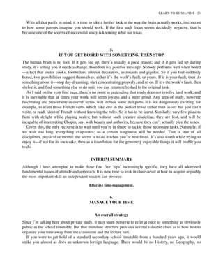 With all that partly in mind, it is time to take a further look at the way the brain actually works, in contrast
to how some parents imagine you should work. If the first such focus seems decidedly negative, that is
because one of the secrets of successful study is knowing what not to do.
5.
IF YOU GET BORED WITH SOMETHING, THEN STOP
The human brain is no fool. If it gets fed up, there’s usually a good reason; and if it gets fed up during
study, it’s telling you it needs a change. Boredom is a positive message. Nobody performs well when bored
—a fact that unites cooks, footballers, interior decorators, astronauts and gigolos. So if you feel suddenly
bored, two possibilities suggest themselves: either it’s the work’s fault, or yours. If it is your fault, then do
something about it—stop day-dreaming, start concentrating properly, and so on. If it’s the work’s fault, then
shelve it, and find something else to do until you can return refreshed to the original task.
As I said on the very first page, there’s no point in pretending that study does not involve hard work; and
it is inevitable that at times your work will seem joyless and a mere grind. Any area of study, however
fascinating and pleasurable in overall terms, will include some dull parts. It is not dangerously exciting, for
example, to learn those French verbs which take être in the perfect tense rather than avoir; but you can’t
write, or read, ‘decent’ French without knowing the rules. So it has to be learnt. Similarly, very few pianists
faint with delight while playing scales; but without such creative discipline, they are lost, and will be
incapable of interpreting Chopin, say, with beauty and authority, because they can’t actually play the notes.
Given this, the only recourse is to wait until you’re in shape to tackle those necessary tasks. Naturally, if
we wait too long, everything evaporates; so a certain toughness will be needed. That is true of all
disciplines, physical or mental: the secret is to do it when you’re best fitted. It’s also worth while trying to
enjoy it—if not for its own sake, then as a foundation for the genuinely enjoyable things it will enable you
to do.
INTERIM SUMMARY
Although I have attempted to make those first five ‘tips’ increasingly specific, they have all addressed
fundamental issues of attitude and approach. It is now time to look in close detail at how to acquire arguably
the most important skill an independent student can possess:
Effective time-management.
6.
MANAGE YOUR TIME
An overall strategy
Since I’m talking here about private study, it may seem perverse to refer at once to something as obviously
public as the school timetable. But that mundane structure provides several valuable clues as to how best to
organize your time away from the classroom and the lecture hall.
If you were to get hold of a standard secondary school timetable from a hundred years ago, it would
strike you almost as does an unknown foreign language. There would be no History, no Geography, no
LEARN TO BE SELFISH 21
 