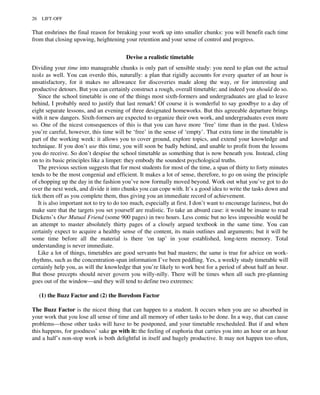 That enshrines the final reason for breaking your work up into smaller chunks: you will benefit each time
from that closing upswing, heightening your retention and your sense of control and progress.
Devise a realistic timetable
Dividing your time into manageable chunks is only part of sensible study: you need to plan out the actual
tasks as well. You can overdo this, naturally: a plan that rigidly accounts for every quarter of an hour is
unsatisfactory, for it makes no allowance for discoveries made along the way, or for interesting and
productive detours. But you can certainly construct a rough, overall timetable; and indeed you should do so.
Since the school timetable is one of the things most sixth-formers and undergraduates are glad to leave
behind, I probably need to justify that last remark! Of course it is wonderful to say goodbye to a day of
eight separate lessons, and an evening of three designated homeworks. But this agreeable departure brings
with it new dangers. Sixth-formers are expected to organize their own work, and undergraduates even more
so. One of the nicest consequences of this is that you can have more ‘free’ time than in the past. Unless
you’re careful, however, this time will be ‘free’ in the sense of ‘empty’. That extra time in the timetable is
part of the working week: it allows you to cover ground, explore topics, and extend your knowledge and
technique. If you don’t use this time, you will soon be badly behind, and unable to profit from the lessons
you do receive. So don’t despise the school timetable as something that is now beneath you. Instead, cling
on to its basic principles like a limpet: they embody the soundest psychological truths.
The previous section suggests that for most students for most of the time, a span of thirty to forty minutes
tends to be the most congenial and efficient. It makes a lot of sense, therefore, to go on using the principle
of chopping up the day in the fashion you’ve now formally moved beyond. Work out what you’ve got to do
over the next week, and divide it into chunks you can cope with. It’s a good idea to write the tasks down and
tick them off as you complete them, thus giving you an immediate record of achievement.
It is also important not to try to do too much, especially at first. I don’t want to encourage laziness, but do
make sure that the targets you set yourself are realistic. To take an absurd case: it would be insane to read
Dickens’s Our Mutual Friend (some 900 pages) in two hours. Less comic but no less impossible would be
an attempt to master absolutely thirty pages of a closely argued textbook in the same time. You can
certainly expect to acquire a healthy sense of the content, its main outlines and arguments; but it will be
some time before all the material is there ‘on tap’ in your established, long-term memory. Total
understanding is never immediate.
Like a lot of things, timetables are good servants but bad masters; the same is true for advice on work-
rhythms, such as the concentration-span information I’ve been peddling. Yes, a weekly study timetable will
certainly help you, as will the knowledge that you’re likely to work best for a period of about half an hour.
But those precepts should never govern you willy-nilly. There will be times when all such pre-planning
goes out of the window—and they will tend to define two extremes:
(1) the Buzz Factor and (2) the Boredom Factor
The Buzz Factor is the nicest thing that can happen to a student. It occurs when you are so absorbed in
your work that you lose all sense of time and all memory of other tasks to be done. In a way, that can cause
problems—those other tasks will have to be postponed, and your timetable rescheduled. But if and when
this happens, for goodness’ sake go with it: the feeling of euphoria that carries you into an hour or an hour
and a half’s non-stop work is both delightful in itself and hugely productive. It may not happen too often,
26 LIFT-OFF
 