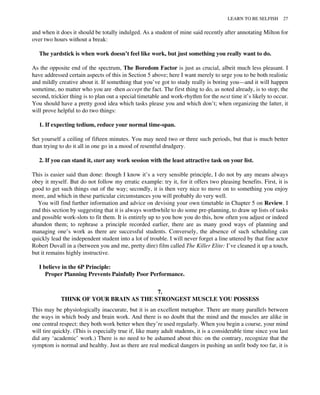 and when it does it should be totally indulged. As a student of mine said recently after annotating Milton for
over two hours without a break:
The yardstick is when work doesn’t feel like work, but just something you really want to do.
As the opposite end of the spectrum, The Boredom Factor is just as crucial, albeit much less pleasant. I
have addressed certain aspects of this in Section 5 above; here I want merely to urge you to be both realistic
and mildly creative about it. If something that you’ve got to study really is boring you—and it will happen
sometime, no matter who you are -then accept the fact. The first thing to do, as noted already, is to stop; the
second, trickier thing is to plan out a special timetable and work-rhythm for the next time it’s likely to occur.
You should have a pretty good idea which tasks please you and which don’t; when organizing the latter, it
will prove helpful to do two things:
1. If expecting tedium, reduce your normal time-span.
Set yourself a ceiling of fifteen minutes. You may need two or three such periods, but that is much better
than trying to do it all in one go in a mood of resentful drudgery.
2. If you can stand it, start any work session with the least attractive task on your list.
This is easier said than done: though I know it’s a very sensible principle, I do not by any means always
obey it myself. But do not follow my erratic example: try it, for it offers two pleasing benefits. First, it is
good to get such things out of the way; secondly, it is then very nice to move on to something you enjoy
more, and which in these particular circumstances you will probably do very well.
You will find further information and advice on devising your own timetable in Chapter 5 on Review. I
end this section by suggesting that it is always worthwhile to do some pre-planning, to draw up lists of tasks
and possible work-slots to fit them. It is entirely up to you how you do this, how often you adjust or indeed
abandon them; to rephrase a principle recorded earlier, there are as many good ways of planning and
managing one’s work as there are successful students. Conversely, the absence of such scheduling can
quickly lead the independent student into a lot of trouble. I will never forget a line uttered by that fine actor
Robert Duvall in a (between you and me, pretty dire) film called The Killer Elite: I’ve cleaned it up a touch,
but it remains highly instructive.
I believe in the 6P Principle:
Proper Planning Prevents Painfully Poor Performance.
7.
THINK OF YOUR BRAIN AS THE STRONGEST MUSCLE YOU POSSESS
This may be physiologically inaccurate, but it is an excellent metaphor. There are many parallels between
the ways in which body and brain work. And there is no doubt that the mind and the muscles are alike in
one central respect: they both work better when they’re used regularly. When you begin a course, your mind
will tire quickly. (This is especially true if, like many adult students, it is a considerable time since you last
did any ‘academic’ work.) There is no need to be ashamed about this: on the contrary, recognize that the
symptom is normal and healthy. Just as there are real medical dangers in pushing an unfit body too far, it is
LEARN TO BE SELFISH 27
 