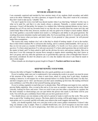 10.
NEVER BE AFRAID TO ASK
I am constantly surprised and touched by how anxious many of my students (both secondary and adult)
seem to be about ‘bothering’ me with a question, or request for advice. They don’t want to be a nuisance;
they don’t want to take up my ‘valuable’ time.
I’m sure I speak for every even half-way decent teacher when I say that being ‘bothered’ in this way is
what we’re paid for, and that it is also nearly always a pleasure. Naturally, a certain minimal tact is
necessary. I wasn’t all that polite, for instance, to a student who, following repeated absence at my classes,
phoned me at 6.50 am (not my favourite hour) to say that she was worried about her exams next day and
could I help! Most of the time, however, teachers are only too glad to be of help to a keen student. Indeed,
one of the qualities a successful student most needs is a willingness and ability to ask good questions: the
resulting discussion stimulates teacher and student alike. So if you need help, ask for it. A teacher can do his
job only if he knows what you know, and don’t know: if you pretend or ‘play possum’, he will proceed
under false assumptions.
The reason why many students don’t ask is that they’re afraid of looking stupid—if not to the teacher,
then to their fellow-students.We’ve all known this feeling, and it is entirely understandable. All I can say is
that, in over ten years as a teacher of both children and adults, I’ve hardly ever been asked a really stupid
question. I’ve been asked questions I’ve only just answered; I’ve been asked questions that are irrelevant to
the matter in hand; and I’ve been asked to spell out the obvious for nervy and anxious students. But at no
time have I ever felt contempt for anyone brave enough to enquire about something they don’t know or
don’t yet grasp; and very often the questions are so good that they open up a line of thought that I haven’t
previously considered. So don’t be afraid to ask: it is only the student who doesn’t ask when he needs to
who is truly stupid.
(These remarks are developed at greater length in Chapter 9, Teachers and how to use them.)
11.
KEEP REVIEWING YOUR WORK
I discuss this fully in Chapter 5 on Review; but a few quick guidelines are in order now.
If you’re reading, make sure you’ve understood it. Just scanning the words is no good: you must be aware
of the structure of the material— i.e. where it starts from, where it’s going, how it gets there. Academic
reading is intensive; it will require two or three perusals before it is firmly fixed in the mind. Use this fact,
and don’t imagine you’re ‘slow’ just because you don’t pick something up first time. Re-reading will boost
your confidence: you’ll be able to feel yourself learning and growing.
If you’re writing, regularly re-read what you’ve already done. That will keep your target in view, and also
prevent flabby repetition. Also, re-read at the end as if you were an outsider—anyone but the writer. Read
critically, looking for flaws and errors. I have no wish to turn you into either a masochist or a pedant; but
the more mistakes or shortcomings you can spot before the person who marks it, the better will be your
work. You will also get a confidence boost when you see how good most of it is!
You should always save ten minutes at the end of a period of study to mull over the work. This can be
done as part of the ‘winding down’ process. The brain, glad to be resting, will be quite happy to run over the
main points you’ve covered; and this will make your return to the work snappier and more fun.
Lastly, you should regularly look over your past work as the course gathers momentum. It doesn’t take
long: ten minutes a day is ample. There is a double benefit here, too: you’ll recognize at once how much
you’ve learned, and how far you’re progressing. And when you come to revise at the end of the course,
30 LIFT-OFF
 