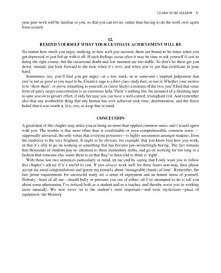 your past work will be familiar to you, so that you can revise, rather than having to do the work over again
from scratch.
12.
REMIND YOURSELF WHAT YOUR ULTIMATE ACHIEVEMENT WILL BE
No matter how much you enjoy studying or how well you succeed, there are bound to be times when you
get depressed or just fed up with it all. If such feelings occur often it may be time to ask yourself if you’re
doing the right course; but the occasional doubt and low moment are inevitable. So don’t let these get you
down: instead, just look forward to the time when it’s over, and when you’ve got that certificate in your
hand.
Sometimes, too, you’ll find you get angry—at a low mark, or at some-one’s implied judgement that
you’re not as good as you need to be. Creative rage is a first-class study fuel, so use it. Whether your motive
is to ‘show them’, or prove something to yourself, or (most likely) a mixture of the two, you’ll find that some
form of gutsy target concentration is an enormous help. There’s nothing like the prospect of a finishing tape
to spur you on to greater effort, if only because you can have a well-earned, triumphant rest. And remember
also that any worthwhile thing that any human has ever achieved took time, determination, and the fierce
belief that it was worth it. It is, too; so keep that in mind.
CONCLUSION
A good deal of this chapter may strike you as being no more than applied common sense, and I would agree
with you. The trouble is that more often than is comfortable or even comprehensible, common sense —
supposedly universal, the only virtue that everyone possesses—is highly uncommon amongst students, from
the mediocre to the very brightest. It ought to be obvious, for example, that you know best how you work,
or that it’s silly to go on working at something that has become jaw-wrenchingly boring. The fact remains
that thousands of students pay no attention to these elementary truths, and go on working for too long in a
fashion that someone else wants them to or that they’ve been told to think is ‘right’.
With those last two sentences particularly in mind, let me end by saying that I only want you to follow
this chapter’s advice if it’s useful to you. If you always work well for three hours non-stop, then please
accept my awed congratulations and ignore my remarks about ‘manageable chunks of time’. Remember, the
two prime requirements for successful study are a sense of enjoyment and an honest sense of yourself.
Nobody—least of all me—should bully or pressure you out of either; all I’ve attempted to do is tell you
about some phenomena I’ve noticed both as a student and as a teacher, and thereby assist you in working
more naturally. We now move on to the student’s most important—and most mysterious—piece of
equipment: the Memory.
LEARN TO BE SELFISH 31
 