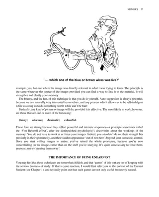 example, yes, but one where the image was directly relevant to what I was trying to learn. The principle is
the same whatever the source of the image: provided you can find a way to link it to the material, it will
strengthen and clarify your memory.
The beauty, and the fun, of this technique is that you do it yourself. Auto-suggestion is always powerful,
because we are naturally very interested in ourselves; and any process which allows us to be self-indulgent
while assisting us to do something worth while can’t be bad!
Basically, any kind of picture or image will do, provided it is effective. The most likely to work, however,
are those that are one or more of the following:
funny; obscene; dramatic; colourful.
These four are strong because they reflect powerful and intrinsic responses—a principle sometimes called
the ‘Von Restorff effect’, after the distinguished psychologist’s discoveries about the workings of the
memory. You do not have to work at or force your images. Indeed, you shouldn’t do so: their strength lies
precisely in their spontaneity, and their sudden appearance ‘out of nowhere’, beyond your conscious control.
Once you start willing images to arrive, you’ve ruined the whole procedure, because you’re now
concentrating on the images rather than on the stuff you’re studying. It’s quite unnecessary to force them,
anyway: just try keeping them away!
THE IMPORTANCE OF BEING UNEARNEST
You may feel that these techniques are somewhat childish, and that ‘games’ of this sort are out of keeping with
the serious business of study. If that is your reaction, I would first refer you to the portrait of the Earnest
Student (see Chapter 1), and secondly point out that such games are not only useful but utterly natural.
MEMORY 37
 