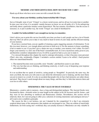 MEMORY AND THOUGHTFULNESS: HOW MUCH DO YOU CARE?
Hands up all those who have never come out with a remark like this:
I’m sorry about your birthday card/my homework/that bill: I forgot.
Just as I thought: none of you! ‘I forgot’ is a classic social excuse, and we all use it at some time or another.
In nine cases out of ten, it is accepted –mainly because we know we are all guilty of it. To be unforgiving
and lordly about a particular instance seems hypocritical. The fact remains, nevertheless, that the excuse is
nonsense; or, to put it another way, the words ‘I forgot’ are a kind of shorthand for
I couldn’t be bothered/didn’t care enough/was too lazy to remember.
I don’t advise you to point this out too forcefully next time you hear it said: people can lose a lot of friends
that way! But I do advise you to take it very much to heart in terms of your study and the efficient training
of your memory.
If you have a normal brain, you are capable of retaining a quite staggering amounts of information. To do
this you must, however, care enough about each item to hold on to it. For the memory to house something,
it has to matter to you: if you don’t give a damn one way or another, your memory won’t either. For don’t
forget: your memory is a skill, one of the brain’s remarkable tools. It is not a mysterious entity given to you,
and therefore somehow independent of you. It will be as good (or bad) as you care to make it.
I’ve stressed throughout this chapter the need to redesign information, so that it becomes more personal.
(That’s also why, incidentally, Chapter 3 included a section entitled ‘Learn to be selfish’.) Such practice
offers two interrelated benefits.
1. The material becomes more accessible, more ‘friendly’, and therefore easier to care about.
2. The very fact that you are thinking, and thinking creatively, is itself a way of deepening your response
and understanding.
It is no accident that we speak of sensitive, caring people as ‘thoughtful’. In precisely the same way, the
more you think, the more you will come to care about the information you’re studying, and the more likely
you are to retain it as a result. It is also no accident that people who do have bad memories are rather dreary
and aloof. They haven’t cared enough about too many things, and thus they’ve little that interests them and
even less to offer others.
MNEMONICS: THE VALUE OF DO-IT-YOURSELF
Mnemonics—creative aids to memory—have a long and distinguished pedigree. The Ancient Greeks were
fascinated by them—Aristotle writes at some length on the subject in his De Insomnis and De Anima—and
they were no less absorbing to medieval and Renaissance scholars. Nevertheless, this section will be
relatively short, for I am not going to offer you a selection of existing mnemonics and analogous devices;*
all I want to do is establish a principle.
The reason for this is not laziness, nor am I daunted by the competition! It is that I am extremely
sceptical about many of the mnemonics that students are encouraged to use. They are seldom of much help;
furthermore, far from easing one’s workload, they can actually increase it. Mnemonics are only valuable in
MEMORY 43
 