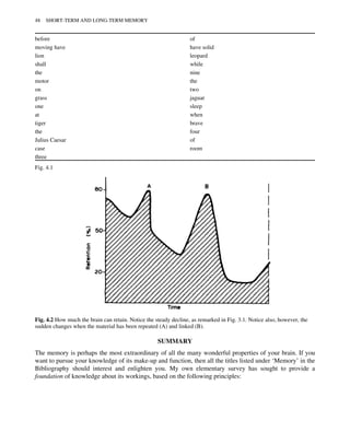 SUMMARY
The memory is perhaps the most extraordinary of all the many wonderful properties of your brain. If you
want to pursue your knowledge of its make-up and function, then all the titles listed under ‘Memory’ in the
Bibliography should interest and enlighten you. My own elementary survey has sought to provide a
foundation of knowledge about its workings, based on the following principles:
before of
moving have have solid
lion leopard
shall while
the nine
motor the
on two
grass jaguar
one sleep
at when
tiger brave
the four
Julius Caesar of
case room
three
Fig. 4.1
Fig. 4.2 How much the brain can retain. Notice the steady decline, as remarked in Fig. 3.1. Notice also, however, the
sudden changes when the material has been repeated (A) and linked (B).
48 SHORT-TERM AND LONG-TERM MEMORY
 