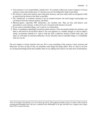 1. Your memory is your responsibility, nobody else’s. It is entirely within your scope to improve it. If your
memory is poor and remains poor, it’s because you can’t be bothered to make it any better.
2. We all have a short-term memory and a long-term memory; and most study skills are designed to shift
as much from the former to the latter as possible.
3. The ‘intellectual’ or academic memory is not an isolated structure: the more images and prompts you
can bring in from the sensory memory, the better.
4. Memory-games, especially DIY mnemonics, are excellent aids. They are fun, and harness your
personality to your memory, so that all of you is focused on the business of recall.
5. If you want to remember things, you’ve got to care about them.
6. There is something compellingly mysterious about memory. It has fascinated scholars for centuries, and
there is still much we do not know about it. For your purposes as a student, though, it’s best to adopt a
sturdy, no-nonsense attitude to it. And as with any skill, a judicious mixture of hard work, play, and
sheer use will make an enormous difference. If you sincerely want to remember things, it’s remarkable
what you can do.
The next chapter is closely related to this one. We’ve seen something of the memory’s basic structure and
behaviour; we have an idea of why we remember some things but forget others. Now it’s time to see how
we can keep knowledge fresh and available when we are adding each week to our total store of information.
*See, for example, Tony Buzan’s Use Your Head, pp. 49–51. The graph he includes on his p. 51 plots a 90% recall for
incongruous/outstanding items. My tests, conducted with 1000+pupils of all ages and both sexes, suggests that a figure
below 50% is nearer the norm.
MEMORY 49
 