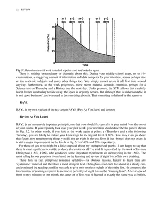 There is nothing extraordinary or shameful about this. During your middle-school years, up to 16+
examinations, a staggering amount of information and data competes for your attention, across perhaps nine
or ten academic subjects and many other things too. You simply cannot retain it all first time around
anyway; furthermore, as the week progresses, more recent material demands retention, perhaps for a
Science test on Thursday and a History one the next day. Under pressure, the STM allows that carefully
learnt French vocabulary to fade away: the space is urgently needed. But although that is understandable, it
is not ‘good business’, and you need to do something about it. That something is defined by the acronym
RAYL
RAYL is my own variant of the tax system PAYE (Pay As You Earn) and denotes
Review As You Learn
RAYL is an immensely important principle, one that you should fix centrally in your mind from the outset
of your course. If you regularly look over your past work, your retention should describe the pattern shown
in Fig. 5.2. In other words, if you look at the work again at points y (Thursday) and z (the following
Tuesday), you are likely to restore your knowledge to its original level of 80%. You may even go above
that figure, now remembering things you did not get right in the test. Even if that ‘bonus’ does not occur, it
is still a major improvement on the levels in Fig. 5.1 of 40% and 20% respectively.
For those of you who might be a little sceptical about my ‘metaphorical graphs’, I am happy to say that
there is some significant scientific evidence that endorses all I’ve said. It is provided by the work of Herman
Ebbinghaus (1850–1909), who conducted some important experiments on memorizing in the 1880s. The
most telling for our purposes is one based on the learning and review of eight lists of his own devising.
These lists in fact comprised nonsense syllables—for obvious reasons, harder to learn than any
‘systematic’ material and therefore a most stringent test. Ebbinghaus read each list aloud at a steady rate,
and continued the readings until he was able to give two errorless recitals of the entire list. He computed the
total number of readings required to memorize perfectly all eight lists as the ‘learning time’. After a lapse of
from twenty minutes to one month, the same set of lists was re-learned in exactly the same way as before,
Fig. 5.1 Retention curve if work is studied at point x and not looked at again.
52 REVIEW
 