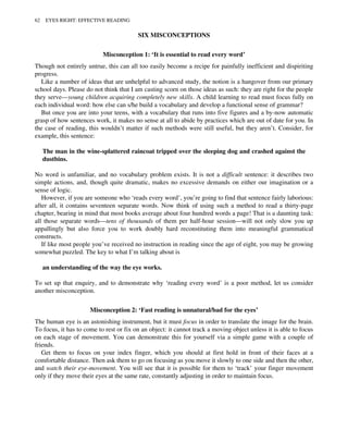 SIX MISCONCEPTIONS
Misconception 1: ‘It is essential to read every word’
Though not entirely untrue, this can all too easily become a recipe for painfully inefficient and dispiriting
progress.
Like a number of ideas that are unhelpful to advanced study, the notion is a hangover from our primary
school days. Please do not think that I am casting scorn on those ideas as such: they are right for the people
they serve—young children acquiring completely new skills. A child learning to read must focus fully on
each individual word: how else can s/he build a vocabulary and develop a functional sense of grammar?
But once you are into your teens, with a vocabulary that runs into five figures and a by-now automatic
grasp of how sentences work, it makes no sense at all to abide by practices which are out of date for you. In
the case of reading, this wouldn’t matter if such methods were still useful, but they aren’t. Consider, for
example, this sentence:
The man in the wine-splattered raincoat tripped over the sleeping dog and crashed against the
dustbins.
No word is unfamiliar, and no vocabulary problem exists. It is not a difficult sentence: it describes two
simple actions, and, though quite dramatic, makes no excessive demands on either our imagination or a
sense of logic.
However, if you are someone who ‘reads every word’, you’re going to find that sentence fairly laborious:
after all, it contains seventeen separate words. Now think of using such a method to read a thirty-page
chapter, bearing in mind that most books average about four hundred words a page! That is a daunting task:
all those separate words—tens of thousands of them per half-hour session—will not only slow you up
appallingly but also force you to work doubly hard reconstituting them into meaningful grammatical
constructs.
If like most people you’ve received no instruction in reading since the age of eight, you may be growing
somewhat puzzled. The key to what I’m talking about is
an understanding of the way the eye works.
To set up that enquiry, and to demonstrate why ‘reading every word’ is a poor method, let us consider
another misconception.
Misconception 2: ‘Fast reading is unnatural/bad for the eyes’
The human eye is an astonishing instrument, but it must focus in order to translate the image for the brain.
To focus, it has to come to rest or fix on an object: it cannot track a moving object unless it is able to focus
on each stage of movement. You can demonstrate this for yourself via a simple game with a couple of
friends.
Get them to focus on your index finger, which you should at first hold in front of their faces at a
comfortable distance. Then ask them to go on focusing as you move it slowly to one side and then the other,
and watch their eye-movement. You will see that it is possible for them to ‘track’ your finger movement
only if they move their eyes at the same rate, constantly adjusting in order to maintain focus.
62 EYES RIGHT: EFFECTIVE READING
 