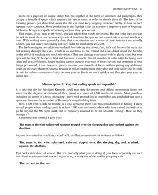 Word on a page are of course static; but, put together in the form of sentences and paragraphs, they
occupy a breadth of space which requires the eye to move in order to absorb them all. The laws of its
focusing powers, just described, mean that the eye must keep stopping, however briefly, to take in each
separate static construct. More comforting is the fact that it has an extremely impressive rate of focusing.
All human beings are capable of focusing on four things per second.
That means, if you ‘read every word’, you can take in four words per second. But that is the least you can
do, not the most: there is no reason why each of those four foci per second cannot take in several words at a
time. With nothing more gimmicky than alert concentration and a sense of how sentences are actually
written, you can make your reading not only faster but much more efficient.
The forthcoming section addresses in detail how to bring that about; first, let’s nail for ever the myth that
fast reading damages the eyes, which is as worthless as the related old-wives-drivel about the harmful
ocular effect of watching too much television. (That may damage your mind with its plastic corn, but your
eyes will be okay!) The eye is, first and foremost, a muscle: like all muscles, it is the better for being used
often and used efficiently. Speed-reading cannot increase your rate of focus beyond that optimum of four
things per second; it can, however, greatly increase your breadth of focus, without putting any additional
strain on the eyes whatever. Indeed, because it makes reading more enjoyable and more satisfying, it could
be said to reduce eye-strain—if only because you can finish so much quicker and thus give your eyes an
earlier rest.
Misconception 3: ‘Very fast reading speeds are impossible’
It is said that the late President Kennedy could read state documents and official memoranda (items not
noted for the elegance or easiness of their prose) at a speed of 1200 words per minute. Most people—
including the author of a book on reading—have pooh-poohed this as impossible, and concluded that such a
spurious claim was the invention of Kennedy’s image-building team.
Well, 1200 wpm (words per minute) is a lot, I agree; but there is no reason to dismiss it as fantasy. I know
several people whose reading speed is at least 1000 wpm and many others who have trained themselves to
go far beyond the 500 wpm mark that is popularly assumed to be the absolute ‘ceiling’. How do they
manage it?
Remember that sentence I gave you?
The man in the wine-splattered raincoat tripped over the sleeping dog and crashed against the
dustbins.
Anyone determined to ‘read every word’ will, in effect, re-punctuate the sentence as follows:
The. man. in. the. wine. splattered. raincoat. tripped. over. the. sleeping. dog. and. crashed.
against. the. dustbins.
That looks ridiculous, of course. But it’s precisely what you’re doing if you focus separately on each
individual word—a method that is, I regret to say, exactly that of the toddler grappling with
The. cat. sat. on. the. mat.
SIX MISCONCEPTIONS 63
 