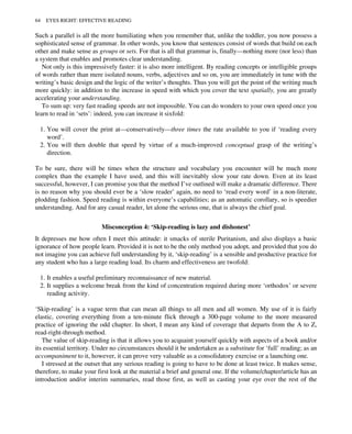 Such a parallel is all the more humiliating when you remember that, unlike the toddler, you now possess a
sophisticated sense of grammar. In other words, you know that sentences consist of words that build on each
other and make sense as groups or sets. For that is all that grammar is, finally—nothing more (nor less) than
a system that enables and promotes clear understanding.
Not only is this impressively faster: it is also more intelligent. By reading concepts or intelligible groups
of words rather than mere isolated nouns, verbs, adjectives and so on, you are immediately in tune with the
writing’s basic design and the logic of the writer’s thoughts. Thus you will get the point of the writing much
more quickly: in addition to the increase in speed with which you cover the text spatially, you are greatly
accelerating your understanding.
To sum up: very fast reading speeds are not impossible. You can do wonders to your own speed once you
learn to read in ‘sets’: indeed, you can increase it sixfold:
1. You will cover the print at—conservatively—three times the rate available to you if ‘reading every
word’.
2. You will then double that speed by virtue of a much-improved conceptual grasp of the writing’s
direction.
To be sure, there will be times when the structure and vocabulary you encounter will be much more
complex than the example I have used, and this will inevitably slow your rate down. Even at its least
successful, however, I can promise you that the method I’ve outlined will make a dramatic difference. There
is no reason why you should ever be a ‘slow reader’ again, no need to ‘read every word’ in a non-literate,
plodding fashion. Speed reading is within everyone’s capabilities; as an automatic corollary, so is speedier
understanding. And for any casual reader, let alone the serious one, that is always the chief goal.
Misconception 4: ‘Skip-reading is lazy and dishonest’
It depresses me how often I meet this attitude: it smacks of sterile Puritanism, and also displays a basic
ignorance of how people learn. Provided it is not to be the only method you adopt, and provided that you do
not imagine you can achieve full understanding by it, ‘skip-reading’ is a sensible and productive practice for
any student who has a large reading load. Its charm and effectiveness are twofold:
1. It enables a useful preliminary reconnaissance of new material.
2. It supplies a welcome break from the kind of concentration required during more ‘orthodox’ or severe
reading activity.
‘Skip-reading’ is a vague term that can mean all things to all men and all women. My use of it is fairly
elastic, covering everything from a ten-minute flick through a 300-page volume to the more measured
practice of ignoring the odd chapter. In short, I mean any kind of coverage that departs from the A to Z,
read-right-through method.
The value of skip-reading is that it allows you to acquaint yourself quickly with aspects of a book and/or
its essential territory. Under no circumstances should it be undertaken as a substitute for ‘full’ reading; as an
accompaniment to it, however, it can prove very valuable as a consolidatory exercise or a launching one.
I stressed at the outset that any serious reading is going to have to be done at least twice. It makes sense,
therefore, to make your first look at the material a brief and general one. If the volume/chapter/article has an
introduction and/or interim summaries, read those first, as well as casting your eye over the rest of the
64 EYES RIGHT: EFFECTIVE READING
 