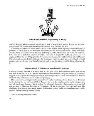 material. This will help you establish from the start a sense of what the stuff is about. In turn, that will make
your eventual ‘full’ reading more knowledgeable, and thus more confident and alert.
Naturally you don’t have to do this. I find it works for me: perhaps it suits my temperament, or maybe it’s
just that I’ve always done it, and the habit is now an efficient one. I can also say that it’s helped a lot of my
students. But if you don’t want to skip-read, preferring to get the laboriousness out of the way early on,
that’s fine: it’s no part of my intention to impose unsuitable or disagreeable techniques on you. As I’ve
emphasized from the very first page of this book, you are in charge, and what best pleases you will be your
likeliest route to success. But do not despise skip-reading, or, even worse, cultivate a sense of guilt or moral
disapproval over it. It is no more shameful than it is useless; and if you find it helpful, then go ahead and do
it.
Misconception 5: ‘I’d like to read more but don’t have time’
I’m afraid that such a remark is, in at least 95% of cases, pure drivel. Nearly all of us always have time to
read more. If we don’t do so, it’s because we can’t be bothered, or (more kindly) because we’re too tired or
sluggish to feel capable of taking on something as demanding as a book. This is normal and not in the least
shameful, but it is an excuse, and as such is always suspect.
There are, it is true, some people who genuinely can’t read as much or as often as they’d like to. The point
is, though, that they are not students! Or, if they are, they must do something about such a time-problem.
Any advanced study demands a lot of reading—be it Science, Humanities, Languages or more practical
courses such as Education Diplomas or Architecture. All the prospectuses I’ve ever read make this
abundantly clear from the start, and if students find that their reading load is getting difficult to cope with,
there are only two possible reasons.* Either
1. they’re reading unnaturally slowly;
or
SIX MISCONCEPTIONS 65
 
