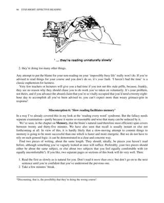 2. they’re doing too many other things.
Any attempt to put the blame for your non-reading on your ‘impossibly busy life’ really won’t do. If you’re
advised to read things for your course and you don’t do so, it’s your fault. ‘I haven’t had the time’ is a
classic euphemism for laziness.
Very few teachers or lecturers will give you a bad time if you trot out this stale piffle, because, frankly,
they see no reason why they should chase you to do work you’ve taken on voluntarily. It’s your problem,
not theirs, and if you advance the absurd claim that you’re so vitally occupied that you’d need a twenty-eight-
hour day to accomplish all you’ve been advised to, you can’t expect more than weary grimace-grin in
response!
Misconception 6: ‘Slow reading facilitates memory’
In a way I’ve already covered this in my look at the ‘reading every word’ syndrome. But the fallacy needs
separate examination—partly because it seems so reasonable and wise that many can be seduced by it.
We’ve seen, in the chapter on Memory, that the brain’s natural (and therefore most efficient) span covers
between twenty and thirty-five minutes. We have also seen that recall is usually instant or else not
forthcoming at all. In view of this, it is hardly likely that a slow-moving attempt to commit things to
memory is going to be more successful than one which is faster and more energetic. But we do not have to
rely on such general logic: it can be demonstrated in a clear and concrete way.
Find two pieces of writing, about the same length. They should, ideally, be pieces you haven’t read
before, although something you’ve vaguely looked at once will suffice. Preferably, your two pieces should
either be about the same subject, or else about two subjects that you feel equally comfortable with (or
equally uncomfortable!). If you like, two separate pages or sections of this book will do very well. Then:
1. Read the first as slowly as is natural for you. Don’t read it more than once; but don’t go on to the next
sentence until you’re confident that you’ve understood the previous one.
2. Take a few minutes’ break.
*Discounting, that is, the possibility that they’re doing the wrong course!
66 EYES RIGHT: EFFECTIVE READING
 