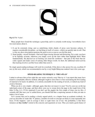 Many people have found this technique a great help, and it is certainly worth trying. I nevertheless have
two reservations about it.
1. It can be extremely tiring—just as underlining whole chunks of prose soon becomes arduous. It
requires considerable discipline—no bad thing in itself, of course—which can quickly take its toll. That
is why my above description mentions the need to rest as soon as you feel the need.
2. Some people—myself included—find such finger-tracing irksome and distracting. For a start, you have
to be digitally accurate, otherwise you simply cover up the lines rather than highlight them! More
fundamentally, the physical act of tracking can cloud the cerebrum— that part of the brain that de-
codes signals and makes sense of (among other things) words. In short, the additional motor-activity
that tracking involves can blur focus rather than assist it.
No single speed-reading technique will work for everybody. If the above is the answer for you, excellent. If
not, try this next, which was recommended to me by a very bright Malaysian student I met a few years ago.
SPEED-READING TECHNIQUE 2: ‘THE S-PLAN’
I admit in advance that at first sight this one seems seriously crazy! But try it: I can report that many have
found it a remarkably effective method, although I ought to stress that it is best used during the first reading
of material to be learnt. In addition, it is entirely unsuitable for the reading of novels, or indeed any kind of
creative literature.
What you do is very simple—although, again, that does not mean it is easy! You fix your eye on the top
right-hand corner of the page, and then allow your eye to sweep down the page in the rough form of the
letter S (Fig. 6.1). I’ll be surprised if you don’t get the giggles the first couple of times you try this—I
certainly did! But once you’ve settled down, you should find that a surprising amount of what you take in
makes a lot of sense.
Let’s assume that you’re reading a closely argued article, or a chapter from an academic textbook. As
your eye describes its snake-like ‘S’ pattern, a number of words or concepts are likely to come repeatedly into
focus. If this happens—and on average it does so eight times out of ten—the probability is that those
instances are key words,* central to the concerns and arguments at issue. Thus you stand a good chance of
Fig. 6.2 The ‘S-plan’.
68 EYES RIGHT: EFFECTIVE READING
 