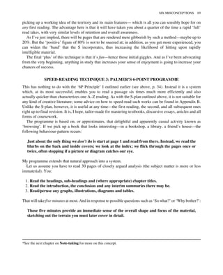 picking up a working idea of the territory and its main features— which is all you can sensibly hope for on
any first reading. The advantage here is that it will have taken you about a quarter of the time a rapid ‘full’
read takes, with very similar levels of retention and overall awareness.
As I’ve just implied, there will be pages that are rendered mere gibberish by such a method—maybe up to
20%. But the ‘positive’ figure of 80% is not to be sneered at; in addition, as you get more experienced, you
can widen the ‘band’ that the S incorporates, thus increasing the likelihood of hitting upon rapidly
intelligible material.
The final ‘plus’ of this technique is that it’s fun—hence those initial giggles. And as I’ve been advocating
from the very beginning, anything in study that increases your sense of enjoyment is going to increase your
chances of success.
SPEED-READING TECHNIQUE 3: PALMER’S 6-POINT PROGRAMME
This has nothing to do with the ‘6P Principle’ I outlined earlier (see above, p. 34). Instead it is a system
which, at its most successful, enables you to read a passage six times much more efficiently and also
actually quicker than characterizes one A–Z reading. As with the S-plan outlined above, it is not suitable for
any kind of creative literature; some advice on how to speed-read such works can be found in Appendix B.
Unlike the S-plan, however, it is useful at any time—the first reading, the second, and all subsequent ones
right up to final revision. It is, I hope, tailor-made for mastering textbooks, discursive essays, articles and all
forms of coursework.
The programme is based on, or approximates, that delightful and apparently casual activity known as
‘browsing’. If we pick up a book that looks interesting—in a bookshop, a library, a friend’s house—the
following behaviour-pattern occurs:
Just about the only thing we don’t do is start at page 1 and read from there. Instead, we read the
blurbs on the back and inside covers; we look at the index; we flick through the pages once or
twice, often stopping if a picture or diagram catches our eye.
My programme extends that natural approach into a system.
Let us assume you have to read 30 pages of closely argued analysis (the subject matter is more or less
immaterial). You:
1. Read the headings, sub-headings and (where appropriate) chapter titles.
2. Read the introduction, the conclusion and any interim summaries there may be.
3. Read/peruse any graphs, illustrations, diagrams and tables.
That will take five minutes at most. And in response to possible questions such as ‘So what?’ or ‘Why bother?’:
Those five minutes provide an immediate sense of the overall shape and focus of the material,
sketching out the terrain you must later cover in detail.
*See the next chapter on Note-taking for more on this concept.
SIX MISCONCEPTIONS 69
 