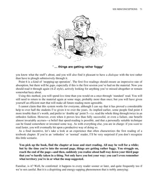 you know what the stuff’s about, and you will also find it pleasant to have a dialogue with the text rather
than have to plough submissively through it.
Point 6 is a kind of ‘mopping-up operation’. The first five readings should ensure an impressive rate of
absorption, but there will be gaps, especially if this is the first session you’ve had on the material. Now you
should read it through again (A-Z style), actively looking for anything you’ve missed altogether or remain
somewhat hazy about.
Using this method, you will spend less time than you would on a once-through ‘standard’ read. You will
still need to return to the material again at some stage, probably more than once; but you will have given
yourself an efficient start that will make all future reading more agreeable.
I cannot claim that this system works for everyone, although I can say that it has proved a considerable
help to over half the students I’ve given it to over the years. As implied earlier, some people find point 4
more trouble than it’s worth, and prefer to ‘double up’ point 5—i.e. read the whole thing through twice in an
orthodox fashion. However, even when it proves less than fully successful, or even a failure, one benefit
almost invariably accrues—a belief that speed-reading is possible, and that a personally suitable technique
can be found somewhere or invented some way. As with everything else, you are in charge: if you want to
read faster, you will eventually hit upon a productive way of doing so.
As a final incentive, let’s take a look at an experience that often characterizes the first reading of a
textbook chapter. If you’re an ‘orthodox’ or ‘normal’ reader, I’ll be very surprised if you don’t recognize
this little scenario.
You pick up the book, find the chapter at issue and start reading. All may be well for a while;
but by the time you’re into the second page, things are getting rather foggy. You struggle on,
reach the end of the page—and then, suddenly you realize about half-way down your third page
that you’ve hardly taken in a thing. Not only have you lost your way: you can’t even remember
what territory you’re in or what the map suggested.
Familiar, is it? Well, be comforted: it happens to every reader sooner or later, and quite frequently too if
we’re not careful. But it is a dispiriting and energy-sapping phenomenon that is trebly annoying:
SIX MISCONCEPTIONS 71
 