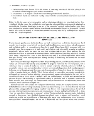 1. You’ve utterly wasted the first five or ten minutes of your study session—all the more galling in that
such a time should find you at your freshest and most alert.
2. You will have to do it again—which almost feels like a punishment for ‘bad work’.
3. You will feel stupid and inefficient—hardly conducive to the confidence that underscores successful
study.
Point 3 in this list is an over-severe reaction: such an irritating episode does not prove that you’re a slow-
witted dolt. It is the system that is at fault, not your brain: the only stupid thing you’ve done is adopt such a
method in the first place. Much better to use any of the ‘skimming’ methods outlined earlier, using those
first ten minutes to acquaint yourself with the general shape and outstanding features of the material. You will
benefit twice over—by making an efficient and confidence-boosting start, and by avoiding all the ‘negative
waves’ that I’ve just diagnosed!
THE OTHER SIDE OF THE COIN: THE PLEASURES AND VALUE OF
SLOWNESS
I have stressed speed a good deal in this book, and shall continue to do so. But that doesn’t mean that I
consider it to be a virtue in and of itself; nor does it imply that I think slowness is always a disadvantageous
and inefficient quality. In emphasizing the benefits of speed, I have been chiefly concerned with two
principles: one, that in many areas of study, quick and efficient work is invariably as useful as plodding,
consciously ‘solemn’ study, and leaves you more time for other work and other things; and two, that it is
quite false to believe, as many new or returning students tend to, that there is anything necessarily virtuous
about taking a long time over a task. In short, I want to strip study of its Puritan implications, and to show
that quick reading, quick thinking and quick writing are likely to make study much more fun, and more
successful to boot.
Fast writing and thinking is the product of three things: healthy pressure, confidence and command of the
subject (all constituents of a sensibly set exam and a well-prepared examinee). But whoever you are, such a
state takes time to acquire. It makes no sense to attempt a speedily efficient performance (which is,
essentially, what an exam answer of any kind is) before you’ve reached a position of all-round competence
following careful thought, gradual discovery, and clear marshalling of ideas. It is during this time that slow
writing is both inevitable and valuable. This is the time when it is worth taking ten minutes to think of the
right word, or a quarter of an hour polishing a sentence so that it is exact and authoritative; for, once you’ve
settled happily on an idea or phrase, it will stick with you, and be instantly available when you do have to
perform at speed. For the quality of a good mind working at speed (the mark of an expert, whatever his
field) is earned, built up in stages and founded on the kind of committed care that will involve a slow and
deliberate period somewhere along the line.
But there are times when speed is not what you want or require. There is, for example, enormous pleasure
to be had from slowly savouring something, and this is as true of reading as it is of more obviously physical
pleasures like eating good food or sipping excellent wine. The six-point programme outlined above will, I
am sure, help you to cope more enjoyably and commandingly with your reading load; but there’ll be times
when you want almost to luxuriate in someone’s writing. This can apply to the science or maths student just
as much as the arts one. I am a decidedly ignorant man when it comes to science; but I have always loved
reading the precise and graceful prose of Descartes (who was a great mathematician before he thereby
developed into a major philosopher) and the late Dr Bronowski; and I always take a long time over their
72 EYES RIGHT: EFFECTIVE READING
 