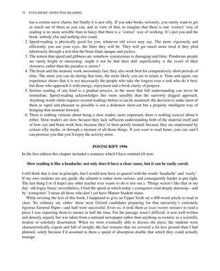 has a certain naive charm, but finally it is just silly. If you take books seriously, you surely want to get
as much out of them as you can, and in view of that, to imagine that there is one ‘correct’ way of
reading is no more sensible than to fancy that there is a ‘correct’ way of working. It’s just you and the
book: nobody else and nothing else count.
2. Speed-reading is physically good for you, whatever old wives may say. The more vigorously and
efficiently you use your eyes, the fitter they will be. They will get much more tired if they plod
laboriously through a text that the brain finds opaque and joyless.
3. The notion that speed and glibness are somehow synonymous is damaging and false. Ponderous people
are rarely bright or interesting: might it not be that their dull superficiality is the result of their
slowness, rather than the paradox is seems?
4. The brain and the memory work awesomely fast; they also work best for comparatively short periods of
time. The more you can do during that time, the more likely you are to retain it. Time and again, our
experience shows that it is not necessarily the people who take the longest over a task who do it best,
but those who approach it with energy, enjoyment and a brisk clarity of purpose.
5. Serious reading of any kind is a gradual process, in the sense that full understanding can never be
immediate. Speed-reading acknowledges this more sensibly than the narrowly dogged approach.
Anything worth while requires several readings before it can be mastered: the decision to make most of
them as rapid and pleasant as possible is not a dishonest short-cut but a properly intelligent way of
bringing that moment forward.
6. There is nothing virtuous about being a slow reader; more important, there is nothing natural about it
either. Slow readers are slow because they lack sufficient understanding both of the material itself and
of how eye and brain work best, because they’ve been poorly trained, because they are imprisoned by
certain silly myths, or through a mixture of all those things. If you want to read faster, you can; and I
can promise you that you’ll enjoy the activity more.
POSTSCRIPT 1996
In the first edition this chapter included a sentence which I have omitted till now:
Slow reading is like a headache: not only does it have a clear cause, but it can be easily cured.
I still think that is true in principle, but I would now have to quarrel with the words ‘headache’ and ‘easily’.
If my own students are any guide, the ailment is rather more serious, and consequently harder to put right.
The last thing I or (I hope) any other teacher ever wants to do is trot out a ‘Things weren’t like that in my
day’ old-fogey litany; nevertheless, I find the speed at which today’s youngsters read deeply alarming—and
by ‘youngsters’ I mean all those who don’t yet have Mature Student status.
While revising the text of this book, I happened to give an Upper Sixth set a 600-word article to read in
class. No ordinary set, either: these were Oxford candidates preparing for that university’s extremely
rigorous General Paper—and half were successful. Even so, it took them at least twenty minutes to read a
piece I was expecting them to master in half the time. For the passage wasn’t difficult: it was well-written
and densely argued, but was taken from a national newspaper rather than anything as esoteric as a scientific
treatise or scholarly dissertation. When we were eventually able to discuss the piece, the students were
characteristically cogent and full of insight; the fact remains that we covered a lot less ground than I had
planned, solely because I’d assumed in them a speed of absorption double that which they could actually
manage.
76 EYES RIGHT: EFFECTIVE READING
 