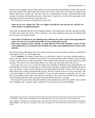 Trying to do two highly intensive things early on can be distracting and unproductive; better to get into the
topic first and thus feel comfortable with it when you do start to take notes. All but the most abjectly bad
lectures and classes usually ease into their topic in a complementary fashion, announcing their main
concerns in advance and repeating each one as and when it is arrived at. So take in the main topics at the
beginning, and write only when you reach them later.
The next point to be made is if anything even more vital.
Notes are for you, nobody else. They are triggers and aids for your private use, and have no
status whatever as public documents.
I stress this so forcefully because a lot of students imagine, when taking notes, that they must present them
as if they were going to be marked. This is ridiculous. Your notes should not in any way be confused with
the class notes your teachers dictate.
• Your notes are both part of your thinking and a reflection of it, done as part of the preparation for
a piece of work or as a record and reminder of your reading and research.
• Class notes, though of course valuable, are quite different. The result of months or years of study
and teaching, they are as formal as the textbooks you study, and a significant part of your course
material.
This means, among other things, that if you want to make your own private notes on them, you should feel
encouraged to do so—it is an excellent idea.
Now to methods. The taking of rough notes is as individual a matter as any other working method: as
always, the only criterion is whether it is successful. You will recall what I said in Chapter 3 about working
to music, and the many so-called ‘distractions’ which students often feel they must deny themselves while
working.* The same is true of note-taking. There is no ‘right’ way, other than what works for you.
So do your notes in any way you like. If it helps you to do them in alternative green and purple biro, do
them like that; if you like weaving patterns or funny shapes with them, go ahead; and if it helps and amuses
you to do them in a kind of secret code that you can understand easily, that’s fine too. The more you can
make taking notes a natural and pleasurable exercise, the more vigorously they will assist your study. That
is why this chapter is called ‘Creative Doodling’: if you can make note-take as automatic and ‘un-work-
like’ as the doodles you do when on the phone or listening in class, you’ll soon find that you are adding to
your knowledge and skills while remaining relaxed and all-but-unaware of ‘working’.
For anyone still unsure about what other methods can be adopted in lieu of formal, ‘public’ notes, and for
those ‘grudging’ and ‘evangelist’ types in particular, I now look at some specific techniques.
*‘Intelligible’ simply denotes something you will understand when you return to the notes in an hour/day/week.
*Now might be a good time to reveal that most of this book was written to the strains of Oscar Peterson, Stan Getz,
Duke Ellington, and other jazz musicians. They relax and inspire me: what better mood could mere be in which to
work?!
CREATIVE DOODLING 81
 