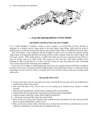 METHODS AND PRACTICE (II): KEY WORDS
It is a useful metaphor to consider a book, or even a chapter, as a living body. Its basic structure in
analogous to a skeleton, and its major points to the vital organs. Other things, which give the work its
distinctiveness, are like the flesh and the idiosyncratic features which make us all different from each other.
‘Key word noting’ is best explained with that metaphor in mind. It aims to isolate the skeleton and the
major organs of an argument/ episode by focusing on those words or phrases which are clearly central. And
I do mean ‘clearly’. With a little practice, it ought to be fairly easy for you to register the main drift of a
piece of writing, and to see which words and concepts are the vital ones. The added strength of this
technique is that it should also be very fast—not only saving you time but giving you early, controlling
access to the material and so boosting your confidence.
Let us look at an example. I would imagine that most of you are vaguely familiar with Christ’s parable of
the Sower, but in any event please read the slighted edited version that follows below. I would say that the
story hinges on just seven key words or concepts. See if you can boil it down in that way, and then check
with my list.
The parable of the Sower
1. A sower went out to sow his seed: and as he sowed, some fell by the way side; and it was trodden down,
and the fowls of the air devoured it.
2. And some fell upon a rock; and as soon as it was sprung up, it withered away, because it lacked
moisture.
3. And some fell among thorns; and the thorns sprang up with it, and choked it.
4. And the other fell on good ground, and sprang up, and bare fruit an hundredfold…
5. And his disciples asked him, saying, What might this parable be?
6. …[And Jesus answered] The seed is the word of God.
7. Those by the way side are those that hear; then cometh the devil, and taketh away the word out of their
hearts, lest they should believe and be saved.
8. They on the rock are they which, when they hear, receive the word with joy; and these have no root,
which for a while believe and in the time of temptation fall away.
82 BASIC STRATEGIES AND METHODS
 