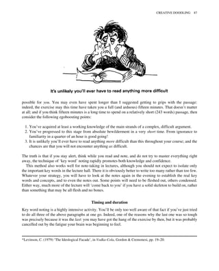 possible for you. You may even have spent longer than I suggested getting to grips with the passage:
indeed, the exercise may this time have taken you a full (and arduous) fifteen minutes. That doesn’t matter
at all; and if you think fifteen minutes is a long time to spend on a relatively short (243 words) passage, then
consider the following egoboosting points:
1. You’ve acquired at least a working knowledge of the main strands of a complex, difficult argument.
2. You’ve progressed to this stage from absolute bewilderment in a very short time. From ignorance to
familiarity in a quarter of an hour is good going!
3. It is unlikely you’ll ever have to read anything more difficult than this throughout your course; and the
chances are that you will not encounter anything as difficult.
The truth is that if you stay alert, think while you read and note, and do not try to master everything right
away, the technique of ‘key word’ noting rapidly promotes both knowledge and confidence.
This method also works well for note-taking in lectures, although you should not expect to isolate only
the important key words in the lecture hall. There it is obviously better to write too many rather than too few.
Whatever your strategy, you will have to look at the notes again in the evening to establish the real key
words and concepts, and to even the notes out. Some points will need to be fleshed out, others condensed.
Either way, much more of the lecture will ‘come back to you’ if you have a solid skeleton to build on, rather
than something that may be all flesh and no bones.
Timing and duration
Key word noting is a highly intensive activity. You’ll be only too well aware of that fact if you’ve just tried
to do all three of the above paragraphs at one go. Indeed, one of the reasons why the last one was so tough
was precisely because it was the last: you may have got the hang of the exercise by then, but it was probably
cancelled out by the fatigue your brain was beginning to feel.
*Levinson, C. (1979) ‘The Ideological Facade’, in Vodka-Cola, Gordon & Cremonesi, pp. 19–20.
CREATIVE DOODLING 87
 