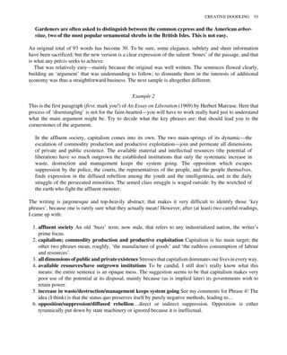 Gardeners are often asked to distinguish between the common cypress and the American arbor-
vitae, two of the most popular ornamental shrubs in the British Isles. This is not easy.
An original total of 93 words has become 30. To be sure, some elegance, subtlety and sheer information
have been sacrificed; but the new version is a clear expression of the salient ‘bones’ of the passage, and that
is what any précis seeks to achieve.
That was relatively easy—mainly because the original was well written. The sentences flowed clearly,
building an ‘argument’ that was undemanding to follow; to dismantle them in the interests of additional
economy was thus a straightforward business. The next sample is altogether different.
Example 2
This is the first paragraph (first, mark you!) of An Essay on Liberation (1969) by Herbert Marcuse. Here that
process of ‘disentangling’ is not for the faint-hearted—you will have to work really hard just to understand
what the main argument might be. Try to decide what the key phrases are: that should lead you to the
cornerstones of the argument.
In the affluent society, capitalism comes into its own. The two main-springs of its dynamic—the
escalation of commodity production and productive exploitation—join and permeate all dimensions
of private and public existence. The available material and intellectual resources (the potential of
liberation) have so much outgrown the established institutions that only the systematic increase in
waste, destruction and management keeps the system going. The opposition which escapes
suppression by the police, the courts, the representatives of the people, and the people themselves,
finds expression in the diffused rebellion among the youth and the intelligentsia, and in the daily
struggle of the persecuted minorities. The armed class struggle is waged outside: by the wretched of
the earth who fight the affluent monster.
The writing is jargonesque and top-heavily abstract; that makes it very difficult to identify those ‘key
phrases’, because one is rarely sure what they actually mean! However, after (at least) two careful readings,
I came up with:
1. affluent society An old ‘buzz’ term, now stale, that refers to any industrialized nation, the writer’s
prime focus.
2. capitalism; commodity production and productive exploitation Capitalism is his main target; the
other two phrases mean, roughly, ‘the manufacture of goods’ and ‘the ruthless consumption of labour
and resources’.
3. all dimensions of public and private existence Stresses that capitalism dominates our lives in every way.
4. available resources/have outgrown institutions To be candid, I still don’t really know what this
means: the entire sentence is an opaque mess. The suggestion seems to be that capitalism makes very
poor use of the potential at its disposal, mainly because (as is implied later) its governments wish to
retain power.
5. increase in waste/destruction/management keeps system going See my comments for Phrase 4! The
idea (I think) is that the status quo preserves itself by purely negative methods, leading to…
6. opposition/suppression/diffused rebellion…direct or indirect suppression. Opposition is either
tyrannically put down by state machinery or ignored because it is ineffectual.
CREATIVE DOODLING 93
 
