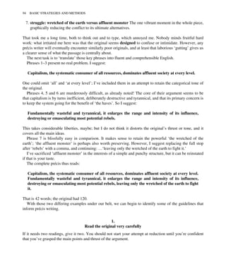 7. struggle: wretched of the earth versus affluent monster The one vibrant moment in the whole piece,
graphically reducing the conflict to its ultimate alternatives.
That took me a long time, both to think out and to type, which annoyed me. Nobody minds fruitful hard
work: what irritated me here was that the original seems designed to confuse or intimidate. However, any
précis writer will eventually encounter similarly poor originals, and at least that laborious ‘gutting’ gives us
a clearer sense of what the passage is centrally about.
The next task is to ‘translate’ those key phrases into fluent and comprehensible English.
Phrases 1–3 present no real problem. I suggest:
Capitalism, the systematic consumer of all resources, dominates affluent society at every level.
One could omit ‘all’ and ‘at every level’; I’ve included them in an attempt to retain the categorical tone of
the original.
Phrases 4, 5 and 6 are murderously difficult, as already noted! The core of their argument seems to be
that capitalism is by turns inefficient, deliberately destructive and tyrannical, and that its primary concern is
to keep the system going for the benefit of ‘the haves’. So I suggest:
Fundamentally wasteful and tyrannical, it enlarges the range and intensity of its influence,
destroying or emasculating most potential rebels.
This takes considerable liberties, maybe; but I do not think it distorts the original’s thrust or tone, and it
covers all the main ideas.
Phrase 7 is blissfully easy in comparison. It makes sense to retain the powerful ‘the wretched of the
earth’; ‘the affluent monster’ is perhaps also worth preserving. However, I suggest replacing the full stop
after ‘rebels’ with a comma, and continuing: …‘leaving only the wretched of the earth to fight it.’
I’ve sacrificed ‘affluent monster’ in the interests of a simple and punchy structure, but it can be reinstated
if that is your taste.
The complete précis thus reads:
Capitalism, the systematic consumer of all resources, dominates affluent society at every level.
Fundamentally wasteful and tyrannical, it enlarges the range and intensity of its influence,
destroying or emasculating most potential rebels, leaving only the wretched of the earth to fight
it.
That is 42 words; the original had 120.
With those two differing examples under our belt, we can begin to identify some of the guidelines that
inform précis writing.
1.
Read the original very carefully
If it needs two readings, give it two. You should not start your attempt at reduction until you’re confident
that you’ve grasped the main points and thrust of the argument.
94 BASIC STRATEGIES AND METHODS
 