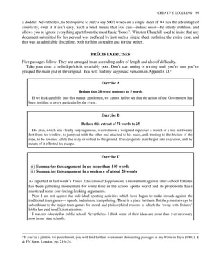 a doddle! Nevertheless, to be required to précis say 5000 words on a single sheet of A4 has the advantage of
simplicity, even if it isn’t easy. Such a brief means that you can—indeed must—be utterly ruthless, and
allows you to ignore everything apart from the most basic ‘bones’. Winston Churchill used to insist that any
document submitted for his perusal was prefaced by just such a single sheet outlining the entire case, and
this was an admirable discipline, both for him as reader and for the writer.
PRÉCIS EXERCISES
Five passages follow. They are arranged in an ascending order of length and also of difficulty.
Take your time: a rushed précis is invariably poor. Don’t start noting or writing until you’re sure you’ve
grasped the main gist of the original. You will find my suggested versions in Appendix D.*
Exercise A
Reduce this 28-word sentence to 5 words
If we look carefully into this matter, gentlemen, we cannot fail to see that the action of the Government has
been justified in every particular by the event.
Exercise B
Reduce this extract of 72 words to 25
His plan, which was clearly very ingenious, was to throw a weighted rope over a branch of a tree not twenty
feet from his window, to jump out with the other end attached to his waist, and, trusting to the friction of the
rope, to be lowered safely the sixty or so feet to the ground. This desperate plan he put into execution, and by
means of it effected his escape.
Exercise C
(i) Summarize this argument in no more than 140 words
(ii) Summarize this argument in a sentence of about 20 words
As reported in last week’s Times Educational Supplement, a movement against inter-school fixtures
has been gathering momentum for some time in the school sports world and its proponents have
mustered some convincing-looking arguments.
Now I am not against the individual sporting activities which have begun to make inroads against the
traditional team games— squash, badminton, trampolining. There is a place for them. But they must always be
subordinate to the major team games for moral and philosophical reasons to which the ‘away with fixtures’
lobby has paid insufficient attention.
I was not educated at public school. Nevertheless I think some of their ideas are more than ever necessary
now in our state schools.
*If you’re a glutton for punishment, you will find further, even more demanding passages in my Write in Style (1993), E
& FN Spon, London, pp. 216–24.
CREATIVE DOODLING 99
 